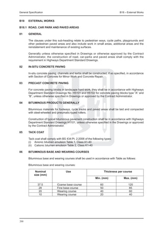 General Specification	                                                              B18 – External Works


B18	    EXTERNAL WORKS

B18.1	 ROAD, Car park and paved areas

01	general

	       The clauses under this sub-heading relate to pedestrian ways, cycle paths, playgrounds and
        other pedestrian paved areas and also include work in small areas, additional areas and the
        reinstatement and maintenance of existing surfaces.

	       Generally unless otherwise specified in Drawings or otherwise approved by the Contract
        Administrator, the construction of road, car-parks and paved areas shall comply with the
        requirement in Highways Department Standard Drawings.

02	     In-situ concrete paving

	       In-situ concrete paving, channels and kerbs shall be constructed, if so specified, in accordance
        with Section of Concrete for Minor Work and Concrete Repair.

03	     Precast concrete paving

	       For concrete paving blocks in landscape hard work, they shall be in accordance with Highways
        Department Standard Drawings No. H5101 and H5102 for concrete paving blocks type “A” and
        “B”, unless otherwise specified in Drawings or approved by the Contract Administrator.

04	     Bituminous products generally

	       Bituminous materials for footways, cycle tracks and paved areas shall be laid and compacted
        with steel-wheeled and pneumatic-typed rollers.

	       Construction of typical bituminous pavement construction shall be in accordance with Highways
        Department Standard Drawings H1101, unless otherwise specified in the Drawings or approved
        by the Contract Administrator.

05	     Tack coat

	       Tack coat shall comply with BS 434:Pt. 2:2006 of the following types:
	       (i)	 Anionic bitumen emulsion Table 1, Class A1-40
	       (ii)	 Cationic bitumen emulsion Table 2, Class K1-40

06	     Bituminous base and wearing courses

	       Bituminous base and wearing courses shall be used in accordance with Table as follows:

	       Bituminous base and wearing courses:

		  Nominal	 Use	                                                     Thickness per course
		 size (mm)
						                                                         Min. (mm)	              Max. (mm)

			 37.5	                      Coarse base course	                 60	                     120
			 28	                        Fine base course	                   50	                     85
			 20	                        Wearing course	                     40	                     60
			 10	                        Wearing course	                     20	                     40




200
 