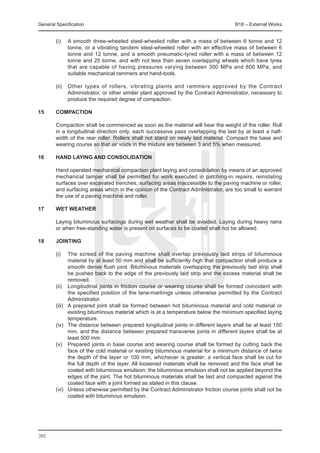 General Specification	                                                                  B18 – External Works


	       (i)	     A smooth three-wheeled steel-wheeled roller with a mass of between 6 tonne and 12
                 tonne, or a vibrating tandem steel-wheeled roller with an effective mass of between 6
                 tonne and 12 tonne, and a smooth pneumatic-tyred roller with a mass of between 12
                 tonne and 25 tonne, and with not less than seven overlapping wheels which have tyres
                 that are capable of having pressures varying between 300 MPa and 800 MPa, and
                 suitable mechanical rammers and hand-tools.

	       (ii)	 Other types of rollers, vibrating plants and rammers approved by the Contract
              Administrator, or other similar plant approved by the Contract Administrator, necessary to
              produce the required degree of compaction.

15	     COMPACTION

	       Compaction shall be commenced as soon as the material will bear the weight of the roller. Roll
        in a longitudinal direction only, each successive pass overlapping the last by at least a half-
        width of the rear roller. Rollers shall not stand on newly laid material. Compact the base and
        wearing course so that air voids in the mixture are between 3 and 5% when measured.

16	     Hand laying and consolidation

	       Hand operated mechanical compaction plant laying and consolidation by means of an approved
        mechanical tamper shall be permitted for work executed in patching-in repairs, reinstating
        surfaces over excavated trenches, surfacing areas inaccessible to the paving machine or roller,
        and surfacing areas which in the opinion of the Contract Administrator, are too small to warrant
        the use of a paving machine and roller.

17	     Wet weather

	       Laying bituminous surfacings during wet weather shall be avoided. Laying during heavy rains
        or when free-standing water is present on surfaces to be coated shall not be allowed.

18	Jointing

	       (i)	     The screed of the paving machine shall overlap previously laid strips of bituminous
                 material by at least 50 mm and shall be sufficiently high that compaction shall produce a
                 smooth dense flush joint. Bituminous materials overlapping the previously laid strip shall
                 be pushed back to the edge of the previously laid strip and the excess material shall be
                 removed.
	       (ii)	    Longitudinal joints in friction course or wearing course shall be formed coincident with
                 the specified position of the lane-markings unless otherwise permitted by the Contract
                 Administrator.
	       (iii)	   A prepared joint shall be formed between hot bituminous material and cold material or
                 existing bituminous material which is at a temperature below the minimum specified laying
                 temperature.
	       (iv)	    The distance between prepared longitudinal joints in different layers shall be at least 150
                 mm, and the distance between prepared transverse joints in different layers shall be at
                 least 500 mm.
	       (v)	     Prepared joints in base course and wearing course shall be formed by cutting back the
                 face of the cold material or existing bituminous material for a minimum distance of twice
                 the depth of the layer or 100 mm, whichever is greater; a vertical face shall be cut for
                 the full depth of the layer. All loosened materials shall be removed and the face shall be
                 coated with bituminous emulsion; the bituminous emulsion shall not be applied beyond the
                 edges of the joint. The hot bituminous materials shall be laid and compacted against the
                 coated face with a joint formed as stated in this clause.
	       (vi)	    Unless otherwise permitted by the Contract Administrator friction course joints shall not be
                 coated with bituminous emulsion.




202
 