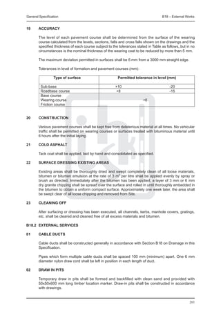 General Specification	                                                               B18 – External Works


19	     ACCURACY

	       The level of each pavement course shall be determined from the surface of the wearing
        course calculated from the levels, sections, falls and cross falls shown on the drawings and the
        specified thickness of each course subject to the tolerances stated in Table as follows, but in no
        circumstances is the nominal thickness of the wearing coat to be reduced by more than 5 mm.

	       The maximum deviation permitted in surfaces shall be 6 mm from a 3000 mm straight edge.

	       Tolerances in level of formation and pavement courses (mm):

			               Type of surface	                       Permitted tolerance in level (mm)

	 Sub-base	        +10	                                                                   -20
	 Roadbase course	 +8	                                                                    -15
	 Base course
	 Wearing course		                                                       +6
	 Friction course	
			

20	construction

	       Various pavement courses shall be kept free from deleterious material at all times. No vehicular
        traffic shall be permitted on wearing courses or surfaces treated with bituminous material until
        6 hours after the initial laying.

21	     Cold asphalt

	       Tack coat shall be applied, laid by hand and consolidated as specified.

22	     Surface dressing existing areas

	       Existing areas shall be thoroughly dried and swept completely clean of all loose materials,
        bitumen or bitumen emulsion at the rate of 3 m2 per litre shall be applied evenly by spray or
        brush as directed. Immediately after the bitumen has been applied, a layer of 3 mm or 6 mm
        dry granite chipping shall be spread over the surface and rolled in until thoroughly embedded in
        the bitumen to obtain a uniform compact surface. Approximately one week later, the area shall
        be swept clear of all loose chipping and removed from Site.

23	     Cleaning off

	       After surfacing or dressing has been executed, all channels, kerbs, manhole covers, gratings,
        etc. shall be cleared and cleaned free of all excess materials and bitumen.

B18.2	 EXTERNAL SERVICES

01	     Cable ducts

	       Cable ducts shall be constructed generally in accordance with Section B18 on Drainage in this
        Specification.

	       Pipes which form multiple cable ducts shall be spaced 100 mm (minimum) apart. One 6 mm
        diameter nylon draw cord shall be left in position in each length of duct.

02	     Draw in pits

	       Temporary draw in pits shall be formed and backfilled with clean sand and provided with
        50x50x600 mm long timber location marker. Draw-in pits shall be constructed in accordance
        with drawings.


                                                                                                      203
 