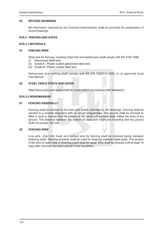 General Specification	                                                                 B18 – External Works


03	     Record drawings

	       All information required by the Contract Administrator shall be provided for preparation of
        record drawings.

B18.3	 FENCING AND GATES

B18.3.1 Materials

01	     Fencing wire

	       Steel wire for fencing, including chain link and barbed wire shall comply with BS 4102:1998.
	       (i) 	 Galvanised steel wire.
	       (ii) 	 Grade A - Plastic coated galvanised steel wire.
	       (iii) 	 Grade B - Plastic coated steel wire.

	       Galvanised wire netting shall comply with BS EN 10223-2:1998, or of approved local
        manufacture.

02	     Steel fence posts and gates

	       Steel fence posts and gates shall be constructed in accordance with Metalwork.

B18.3.2 Workmanship

01	     Fencing generally

	       Fencing shall be erected to the lines and levels indicated on the drawings. Fencing shall be
        erected to a smooth alignment with no abrupt irregularities. The ground shall be trimmed or
        filled in such a manner that the bottom of the fence will approximately follow the level of the
        ground. The distance between the bottom of chain link mesh and hoarding and the ground
        shall not exceed 100 mm.

02	     Fencing wire

	       Line wire, chain link mesh and barbed wire for fencing shall be strained tightly between
        straining posts. Winding brackets shall be used for straining between steel posts. The tension
        in the wire on each side of straining posts shall be equal. Wire shall be strained until at least 14
        days after concrete has been placed in the foundation.




204
 