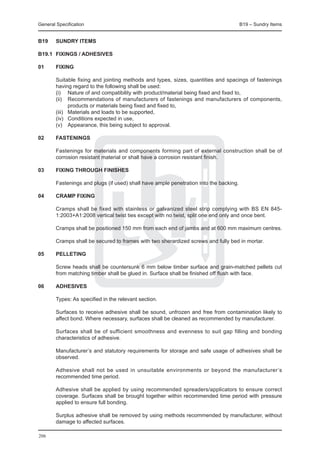 General Specification	                                                                  B19 – Sundry Items


B19	    SUNDRY ITEMS

B19.1	 FIXINGS / ADHESIVES

01	     FIXING

	       Suitable fixing and jointing methods and types, sizes, quantities and spacings of fastenings
        having regard to the following shall be used:
	       (i)	 Nature of and compatibility with product/material being fixed and fixed to,
	       (ii)	 Recommendations of manufacturers of fastenings and manufacturers of components,
               products or materials being fixed and fixed to,
	       (iii)	 Materials and loads to be supported,
	       (iv)	 Conditions expected in use,
	       (v)	 Appearance, this being subject to approval.

02	     FASTENINGS

	       Fastenings for materials and components forming part of external construction shall be of
        corrosion resistant material or shall have a corrosion resistant finish.

03	     FIXING THROUGH FINISHES

	       Fastenings and plugs (if used) shall have ample penetration into the backing.

04	     CRAMP FIXING

	 Cramps shall be fixed with stainless or galvanized steel strip complying with BS EN 845-
  1:2003+A1:2008 vertical twist ties except with no twist, split one end only and once bent.
		
	 Cramps shall be positioned 150 mm from each end of jambs and at 600 mm maximum centres.

	       Cramps shall be secured to frames with two sherardized screws and fully bed in mortar.

05	     PELLETING

	       Screw heads shall be countersunk 6 mm below timber surface and grain-matched pellets cut
        from matching timber shall be glued in. Surface shall be finished off flush with face.

06	     ADHESIVES

	 Types: As specified in the relevant section.
		
	 Surfaces to receive adhesive shall be sound, unfrozen and free from contamination likely to
  affect bond. Where necessary, surfaces shall be cleaned as recommended by manufacturer.
		
	 Surfaces shall be of sufficient smoothness and evenness to suit gap filling and bonding
  characteristics of adhesive.
		
	 Manufacturer’s and statutory requirements for storage and safe usage of adhesives shall be
  observed.
		
	 Adhesive shall not be used in unsuitable environments or beyond the manufacturer’s
  recommended time period.
		
	 Adhesive shall be applied by using recommended spreaders/applicators to ensure correct
  coverage. Surfaces shall be brought together within recommended time period with pressure
  applied to ensure full bonding.
		
	 Surplus adhesive shall be removed by using methods recommended by manufacturer, without
  damage to affected surfaces.

206
 