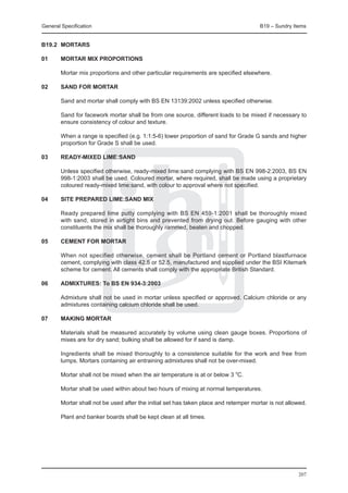 General Specification	                                                              B19 – Sundry Items


B19.2	 MORTARS

01	     MORTAR MIX PROPORTIONS

	       Mortar mix proportions and other particular requirements are specified elsewhere.
	
02	     SAND FOR MORTAR

	 Sand and mortar shall comply with BS EN 13139:2002 unless specified otherwise.
		
	 Sand for facework mortar shall be from one source, different loads to be mixed if necessary to
  ensure consistency of colour and texture.
		
	 When a range is specified (e.g. 1:1:5-6) lower proportion of sand for Grade G sands and higher
  proportion for Grade S shall be used.

03	     READY-MIXED LIME:SAND

	       Unless specified otherwise, ready-mixed lime:sand complying with BS EN 998-2:2003, BS EN
        998-1:2003 shall be used. Coloured mortar, where required, shall be made using a proprietary
        coloured ready-mixed lime:sand, with colour to approval where not specified.

04	     SITE PREPARED LIME:SAND MIX

	       Ready prepared lime putty complying with BS EN 459-1:2001 shall be thoroughly mixed
        with sand, stored in airtight bins and prevented from drying out. Before gauging with other
        constituents the mix shall be thoroughly rammed, beaten and chopped.

05	     CEMENT FOR MORTAR

	       When not specified otherwise, cement shall be Portland cement or Portland blastfurnace
        cement, complying with class 42.5 or 52.5, manufactured and supplied under the BSI Kitemark
        scheme for cement. All cements shall comply with the appropriate British Standard.

06	     ADMIXTURES: To BS EN 934-3:2003

	       Admixture shall not be used in mortar unless specified or approved. Calcium chloride or any
        admixtures containing calcium chloride shall be used.

07	     MAKING MORTAR

	 Materials shall be measured accurately by volume using clean gauge boxes. Proportions of
  mixes are for dry sand; bulking shall be allowed for if sand is damp.
		
	 Ingredients shall be mixed thoroughly to a consistence suitable for the work and free from
  lumps. Mortars containing air entraining admixtures shall not be over-mixed.
		
	 Mortar shall not be mixed when the air temperature is at or below 3 oC.
		
	 Mortar shall be used within about two hours of mixing at normal temperatures.

	 Mortar shall not be used after the initial set has taken place and retemper mortar is not allowed.
		
	 Plant and banker boards shall be kept clean at all times.




                                                                                                   207
 