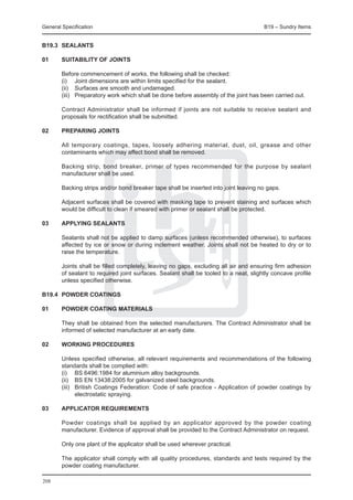 General Specification	                                                             B19 – Sundry Items


B19.3	 SEALANTS

01	     SUITABILITY OF JOINTS

	 Before commencement of works, the following shall be checked:
	 (i)	 Joint dimensions are within limits specified for the sealant.
	 (ii)	 Surfaces are smooth and undamaged.
	 (iii)	 Preparatory work which shall be done before assembly of the joint has been carried out.
		
	 Contract Administrator shall be informed if joints are not suitable to receive sealant and
  proposals for rectification shall be submitted.

02	     PREPARING JOINTS

	 All temporary coatings, tapes, loosely adhering material, dust, oil, grease and other
  contaminants which may affect bond shall be removed.
		
	 Backing strip, bond breaker, primer of types recommended for the purpose by sealant
  manufacturer shall be used.
		
	 Backing strips and/or bond breaker tape shall be inserted into joint leaving no gaps.
		
	 Adjacent surfaces shall be covered with masking tape to prevent staining and surfaces which
  would be difficult to clean if smeared with primer or sealant shall be protected.

03	     APPLYING SEALANTS

	 Sealants shall not be applied to damp surfaces (unless recommended otherwise), to surfaces
  affected by ice or snow or during inclement weather. Joints shall not be heated to dry or to
  raise the temperature.
		
	 Joints shall be filled completely, leaving no gaps, excluding all air and ensuring firm adhesion
  of sealant to required joint surfaces. Sealant shall be tooled to a neat, slightly concave profile
  unless specified otherwise.

B19.4	 POWDER COATINGS

01	     POWDER COATING MATERIALS

	   They shall be obtained from the selected manufacturers. The Contract Administrator shall be
    informed of selected manufacturer at an early date.
		
02	 WORKING PROCEDURES

	       Unless specified otherwise, all relevant requirements and recommendations of the following
        standards shall be complied with:
	       (i)	 BS 6496:1984 for aluminium alloy backgrounds.
	       (ii)	 BS EN 13438:2005 for galvanized steel backgrounds.
	       (iii)	 British Coatings Federation: Code of safe practice - Application of powder coatings by
               electrostatic spraying.
	
03	     APPLICATOR REQUIREMENTS

	 Powder coatings shall be applied by an applicator approved by the powder coating
  manufacturer. Evidence of approval shall be provided to the Contract Administrator on request.
		
	 Only one plant of the applicator shall be used wherever practical.
	
	 The applicator shall comply with all quality procedures, standards and tests required by the
  powder coating manufacturer.
	
208
 