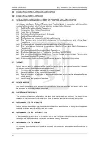 General Specification 	                                       B2 – Demolition / Site Clearance and Shoring


B2	    DEMOLITION / SITE CLEARANCE AND SHORING

B2.1	 DEMOLITION / SITE CLEARANCE

01	    Regulations, Ordinances, Codes of Practice & Practice Notes
	
	      All relevant legislation, Codes of Practice and Practice Notes in connection with demolition
       works shall be complied with. Particular attention is drawn to the following:
	      (i)	    Building (Demolition Works) Regulations
	      (ii)	 Construction Sites (Safety) Regulations
	      (iii)	 Noise Control Ordinance
	      (iv)	 Air Pollution Control (Amendment) Ordinance
	      (v)	 Building Planning Regulations
	      (vi)	 The Factories and Industrial Undertakings Ordinance
	      (vii)	 The Factories and Industrial Undertakings (Lifting Appliances and Lifting Gear)
               Regulations
	      (viii)	 The Factories and Industrial Undertakings (Noise at Work) Regulations
	      (ix)	 The Factories and Industrial Undertakings (Safety Officers and Safety Supervisors)
               Regulations
	      (x)	 Air Pollution Control (Construction Dust) Regulations
	      (xi)	 The British Standard Code of Practice for Demolition: BS 6187:2000
	      (xii)	 The prevailing Buildings Department Practice Notes for Authorised Persons and
               Registered Structural Engineers
	      (xiii)	 The prevailing Buildings Department Practice Notes for Registered Contractors

02	    SURVEY

	      Before starting work, a survey shall be carried out and a report and method statement covering
       all relevant matters listed below shall be submitted:
	      (i)	    Condition and demolition methods of the structure(s).
	      (ii)	 Removal methods of any hazardous materials.
	      (iii)	 Type and location of adjoining or surrounding premises which may be adversely affected
               by the works.
	      (iv)	 Identification and location of services.

03	    BENCH MARKS

	      Any bench marks and other survey information found shall be reported. No bench marks shall
       be removed or destroyed unless instructed.

04	    LOCATION OF SERVICES
	
	      The positions of services affected by the work shall be located and marked. The location and
       marking of the positions of mains services shall be verified with the appropriate authorities.

05	    DISCONNECTION OF SERVICES
	
	      Before starting demolition, the disconnection of services and removal of fittings and equipment
       shall be arranged with the appropriate authorities.

06	    DISCONNECTION BY THE EMPLOYER
	
	      If disconnection of services is to be carried out by the Employer, the disconnection and removal
       of fittings and equipment shall be carried out before starting demolition.

07	    DISCONNECTION OF DRAINS
	
	      All disused drain connections shall be located, disconnected and sealed within the site to
       approval.



20
 
