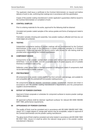 General Specification	                                                                  B19 – Sundry Items


	       The applicator shall issue a certificate to the Contract Administrator on request and before
        delivery of work to site, confirming that coatings are in accordance with this specification.

	       Copies of the powder coating manufacturer’s and/or applicator’s guarantees shall be issued to
        the Contract Administrator on completion of work.

04	     CONTROL SAMPLES

	       Prior to ordering materials for the works, approval for the following shall be obtained:
	
	       Uncoated and powder coated samples of the various grades and forms of background metal to
        be used.		

	       Fabrication samples showing joint assembly, how powder coating is affected and how any cut
        metal edges are protected.

05	     TESTING

	       Independent acceptance testing of powder coatings will be commissioned by the Contract
        Administrator in the event of any deficiency in tested production samples or in finished
        components. Production samples for testing and/or safe access for site testing shall be
        provided when requested by the Contract Administrator.

06	     COMPONENT DESIGN

	 Components to be powder coated shall comply with relevant recommendations of BS
  4479:Parts 1,3,4, and 6:1990, and are of suitable size to fit plant capacity and of suitable
  thickness to withstand oven curing.
		
	 Deflection under design load or thermal movement of background metal of components shall
  not be detrimental to powder coatings.

07	     PRETREATMENT

	 All components to be powder coated shall be free from corrosion and damage, and suitable for
  and compatible with the pretreatment and powder coating process.
		
	 All components shall be cleaned, conversion coated, conditioned, drained and dried in
  accordance with the powder coating manufacturer’s requirements and the pretreatment
  supplier’s recommendations.

08	     EXTENT OF POWDER COATINGS

	 Approval of drawn proposals or schedules for component surfaces to receive powder coatings
  shall be obtained.
		
	 All approved surfaces shall be deemed ‘significant surfaces’ for relevant BS 6496:1984/BS
  6497:1984, performance requirements.

09	     APPEARANCE OF POWDER COATINGS

	 The quality of finish must be consistent and in accordance with BS 6496:1984/BS 6497:1984,
  clause 10.2. A slight degree of ‘orange peel’ texture may be acceptable, subject to approval of
  the Contract Administrator and the powder coating manufacturer.
		
	 The gloss level of finish shall be consistent and when tested in accordance with BS 6496:1984/
  BS 6497:1984, clause 4.3 shall be within the relevant range given in the powder coating
  manufacturer’s literature.




                                                                                                       209
 