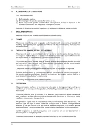 General Specification	                                                           B19 – Sundry Items


10	     ALUMINIUM ALLOY FABRICATIONS

	       Units may be assembled:

	 (i)	 Before powder coating.
	 (ii)	 From components powder coated after cutting to size.
	 (iii)	 From components powder coated before cutting to size, subject to approval of the
         Contract Administrator and the powder coating manufacturer.
		
	 Assembly of components resulting in exposure of background metal shall not be accepted.

11	     STEEL FABRICATIONS

	       Wherever practical units shall be assembled before powder coating.

12	     FIXINGS

	       All exposed metal fixings shall be powder coated together with components, or coated with
        matching repair paint system applied in accordance with the powder coating manufacturer’s
        recommendations.

13	     FABRICATION DAMAGE REPAIR / REPLACEMENT

	 All components shall be checked before delivery to site for powder coating damage. Findings
  and proposed method of repair or replacement shall be reported to the Contract Administrator
  and approval shall be obtained before commencing remedial work.
		
	 Components with minor damage shall be repaired as soon as possible by cleaning, abrading
  and coating with matching repair paint system applied in accordance with the powder coating
  manufacturer’s recommendations.
		
	 Components with major damage considered unacceptable for repair shall be replaced.

	 Stripping and recoating of components shall only be acceptable by prior agreement of
  the powder coating manufacturer. Stripping, pretreatment and powder coating shall be in
  accordance with manufacturer’s requirements.
		
	 Overcoating of components shall not be acceptable.

14	     PROTECTION

	 All powder coated surfaces of components vulnerable to damage during handling and
  installation, or by subsequent site operations, shall be fully protected throughout the course of
  these works.
		
	 Protective coverings shall be resistant to all weathers, removable from areas inaccessible
  after installation, and partially removable and replaceable for access to fixing points during
  installation or subsequent site operations.
		
	 Any protective tapes used in direct contact with powder coatings shall be low tack, self
  adhesive type and light in colour. Their use for application to powder coatings shall be
  approved by the tape manufacturer, and shall be applied and removed in accordance with the
  tape manufacturer’s requirements and the powder coating manufacturer’s recommendations.
		
	 Monthly inspections of protective coverings shall be carried out and any deterioration or
  deficiency shall be promptly repaired.
		
	 Protective coverings shall be removed only when instructed by the Contract Administrator.




210
 