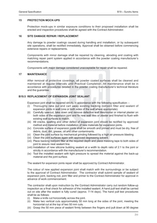 General Specification	                                                                   B19 – Sundry Items


15	     PROTECTION MOCK-UPS

	       Protection mock-ups in similar exposure conditions to their proposed installation shall be
        erected and inspection procedures shall be agreed with the Contract Administrator.

16	     SITE DAMAGE REPAIR / REPLACEMENT

	 Any damage to powder coatings caused during handling and installation, or by subsequent
  site operations, shall be rectified immediately. Approval shall be obtained before commencing
  extensive repairs or replacements.
		
	 Components with minor damage shall be repaired by cleaning, abrading and coating with
  matching repair paint system applied in accordance with the powder coating manufacturer’s
  recommendations.
		
	 Components with major damage considered unacceptable for repair shall be repaired.

17	     MAINTENANCE

	       After removal of protective coverings, all powder coated surfaces shall be cleaned and
        maintained at regular intervals until Practical Completion. All maintenance shall be in
        accordance with procedures detailed in the powder coating manufacturer’s technical literature
        and the guarantee.

B19.5	 REPLACEMENT OF EXPANSION JOINT SEALANT

	       Expansion joint shall be repaired strictly in accordance with the following specification: -
	       (i)	 Thoroughly rake out and cart away existing backing rod/joint filler and sealant of
               expansion joints in wall (one or both sides of the wall where appropriate).
	       (ii)	 Carefully saw-cut, take down and remove defective wall tiles/mortar or internal plaster on
               both sides of the expansion joint and fix new wall tiles or plaster and finished to flush with
               existing wall surfaces to match.
	       (iii)	 All cracks, spalling and other defect of expansion joint should be rectified by approved
               method and material before installation of new materials for expansion joints.
	       (iv)	 Concrete surface of expansion joints shall be smooth and primed and must be dry, free of
               debris, dust, dirt, grease, oil and other contaminants.
	       (v)	 Clean the joint surface by mechanical grinding followed by a high air pressure blasting.
	       (vi)	 Clean the joint surfaces again with approved degreasing solvent.
	       (vii)	 Place backing rod/joint filler at the required depth and place masking tape to both sides of
               joint to assure neat sealant line.
	       (viii)	Installation of new silicone building sealant at a width to depth ratio of 2:1 to the joint or
               strictly in accordance with the manufacturer’s recommendation.
	       (ix)	 Tool the installed sealant with light pressure to spread the material against the back-up
               material and the joint surface.

	       The sealant for expansion joints repair shall be approved by Contract Administrator.

	       The colour of new applied expansion joint shall match with the surroundings or be subject
        to the approval of Contract Administrator. The contractor shall submit sample of sealant of
        expansion joint, backing rod, joint filler and primer to the Contract Administrator for approval in
        advance of work commencement.

	       The contractor shall upon instruction by the Contract Administrator carry out random follow-up
        inspection as a final check for adhesion of the installed sealant. A hand pull test shall be carried
        out on site after the sealant is fully cured (approx. 7-14 days). The hand pull test procedures
        shall be as follows:
	       (i)	 Make a knife cut horizontally across the joint.
	       (ii)	 Make two vertical cuts approximately 50 mm long at the sides of the joint, meeting the
               horizontal cut at the top of two 50 mm cuts.
	       (iii)	 Grasp the 50 mm piece of sealant firmly between the fingers and pull down at 90 degree

                                                                                                         211
 