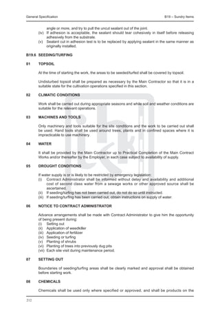 General Specification	                                                                 B19 – Sundry Items


              angle or more, and try to pull the uncut sealant out of the joint.
	       (iv)	 If adhesion is acceptable, the sealant should tear cohesively in itself before releasing
              adhesively from the substrate.
	       (v)	 Sealant cut in adhesion test is to be replaced by applying sealant in the same manner as
              originally installed.

B19.6	 SEEDING/TURFING

01	     TOPSOIL

	       At the time of starting the work, the areas to be seeded/turfed shall be covered by topsoil.
	
	       Undisturbed topsoil shall be prepared as necessary by the Main Contractor so that it is in a
        suitable state for the cultivation operations specified in this section.

02	     CLIMATIC CONDITIONS

	       Work shall be carried out during appropriate seasons and while soil and weather conditions are
        suitable for the relevant operations.

03	     MACHINES AND TOOLS

	       Only machinery and tools suitable for the site conditions and the work to be carried out shall
        be used. Hand tools shall be used around trees, plants and in confined spaces where it is
        impracticable to use machinery.

04	     WATER

	       It shall be provided by the Main Contractor up to Practical Completion of the Main Contract
        Works and/or thereafter by the Employer, in each case subject to availability of supply.

05	     DROUGHT CONDITIONS

	       If water supply is or is likely to be restricted by emergency legislation:
	       (i)	 Contract Administrator shall be informed without delay and availability and additional
               cost of second class water from a sewage works or other approved source shall be
               ascertained.
	       (ii)	 If seeding/turfing has not been carried out, do not do so until instructed.
	       (iii)	 If seeding/turfing has been carried out, obtain instructions on supply of water.

06	     NOTICE TO CONTRACT ADMINISTRATOR

	       Advance arrangements shall be made with Contract Administrator to give him the opportunity
        of being present during:
	       (i)	 Setting out
	       (ii)	 Application of weedkiller
	       (iii)	 Application of fertilizer
	       (iv)	 Seeding or turfing
	       (v)	 Planting of shrubs
	       (vi)	 Planting of trees into previously dug pits
	       (vii)	 Each site visit during maintenance period.

07	     SETTING OUT

	       Boundaries of seeding/turfing areas shall be clearly marked and approval shall be obtained
        before starting work.

08	     CHEMICALS

	       Chemicals shall be used only where specified or approved, and shall be products on the

212
 