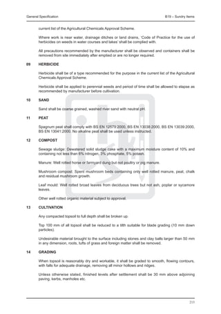 General Specification	                                                              B19 – Sundry Items


        current list of the Agricultural Chemicals Approval Scheme.

	       Where work is near water, drainage ditches or land drains, ‘Code of Practice for the use of
        herbicides on weeds in water courses and lakes’ shall be complied with.

	       All precautions recommended by the manufacturer shall be observed and containers shall be
        removed from site immediately after emptied or are no longer required.

09	     HERBICIDE

	 Herbicide shall be of a type recommended for the purpose in the current list of the Agricultural
  Chemicals Approval Scheme.
		
	 Herbicide shall be applied to perennial weeds and period of time shall be allowed to elapse as
  recommended by manufacturer before cultivation.

10	     SAND

	       Sand shall be coarse grained, washed river sand with neutral pH.

11	     PEAT

	       Spagnum peat shall comply with BS EN 12579:2000, BS EN 13038:2000, BS EN 13039:2000,
        BS EN 13041:2000. No alkaline peat shall be used unless instructed.
	
12	     COMPOST

	       Sewage sludge: Dewatered solid sludge cake with a maximum moisture content of 10% and
        containing not less than 6% nitrogen, 3% phosphate, 5% potash.

	       Manure: Well rotted horse or farmyard dung but not poultry or pig manure.

	       Mushroom compost: Spent mushroom beds containing only well rotted manure, peat, chalk
        and residual mushroom growth.

	       Leaf mould: Well rotted broad leaves from deciduous trees but not ash, poplar or sycamore
        leaves.

	       Other well rotted organic material subject to approval.

13	     CULTIVATION

	       Any compacted topsoil to full depth shall be broken up.

	       Top 100 mm of all topsoil shall be reduced to a tilth suitable for blade grading (10 mm down
        particles).

	       Undesirable material brought to the surface including stones and clay balls larger than 50 mm
        in any dimension, roots, tufts of grass and foreign matter shall be removed.

14	     GRADING

	       When topsoil is reasonably dry and workable, it shall be graded to smooth, flowing contours,
        with falls for adequate drainage, removing all minor hollows and ridges.

	       Unless otherwise stated, finished levels after settlement shall be 30 mm above adjoining
        paving, kerbs, manholes etc.




                                                                                                   213
 