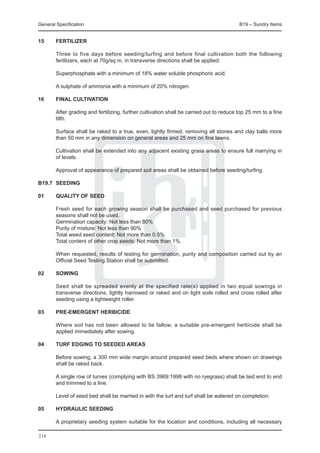 General Specification	                                                                   B19 – Sundry Items


15	     FERTILIZER

	       Three to five days before seeding/turfing and before final cultivation both the following
        fertilizers, each at 70g/sq m, in transverse directions shall be applied:

	       Superphosphate with a minimum of 18% water soluble phosphoric acid.

	       A sulphate of ammonia with a minimum of 20% nitrogen.

16	     FINAL CULTIVATION

	       After grading and fertilizing, further cultivation shall be carried out to reduce top 25 mm to a fine
        tilth.

	       Surface shall be raked to a true, even, lightly firmed, removing all stones and clay balls more
        than 50 mm in any dimension on general areas and 25 mm on fine lawns.

	       Cultivation shall be extended into any adjacent existing grass areas to ensure full marrying in
        of levels.

	       Approval of appearance of prepared soil areas shall be obtained before seeding/turfing.

B19.7	 SEEDING

01	QUALITY OF SEED

	       Fresh seed for each growing season shall be purchased and seed purchased for previous
        seasons shall not be used.
	       Germination capacity: Not less than 80%
	       Purity of mixture: Not less than 90%
	       Total weed seed content: Not more than 0.5%
	       Total content of other crop seeds: Not more than 1%.

	       When requested, results of testing for germination, purity and composition carried out by an
        Official Seed Testing Station shall be submitted.

02	     SOWING

	       Seed shall be spreaded evenly at the specified rate(s) applied in two equal sowings in
        transverse directions, lightly harrowed or raked and on light soils rolled and cross rolled after
        seeding using a lightweight roller.

03	     PRE-EMERGENT HERBICIDE

	       Where soil has not been allowed to lie fallow, a suitable pre-emergent herbicide shall be
        applied immediately after sowing.

04	     TURF EDGING TO SEEDED AREAS

	       Before sowing, a 300 mm wide margin around prepared seed beds where shown on drawings
        shall be raked back.

	       A single row of turves (complying with BS 3969:1998 with no ryegrass) shall be laid end to end
        and trimmed to a line.

	       Level of seed bed shall be married in with the turf and turf shall be watered on completion.

05	     HYDRAULIC SEEDING

	       A proprietary seeding system suitable for the location and conditions, including all necessary

214
 