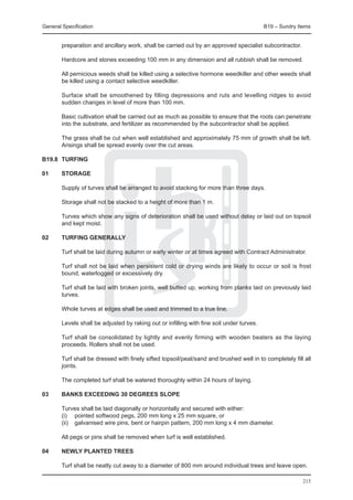 General Specification	                                                                     B19 – Sundry Items


        preparation and ancillary work, shall be carried out by an approved specialist subcontractor.

	       Hardcore and stones exceeding 100 mm in any dimension and all rubbish shall be removed.

	       All pernicious weeds shall be killed using a selective hormone weedkiller and other weeds shall
        be killed using a contact selective weedkiller.

	       Surface shall be smoothened by filling depressions and ruts and levelling ridges to avoid
        sudden changes in level of more than 100 mm.

	       Basic cultivation shall be carried out as much as possible to ensure that the roots can penetrate
        into the substrate, and fertilizer as recommended by the subcontractor shall be applied.

	       The grass shall be cut when well established and approximately 75 mm of growth shall be left.
        Arisings shall be spread evenly over the cut areas.

B19.8	 TURFING

01	     STORAGE

	       Supply of turves shall be arranged to avoid stacking for more than three days.

	       Storage shall not be stacked to a height of more than 1 m.

	       Turves which show any signs of deterioration shall be used without delay or laid out on topsoil
        and kept moist.

02	     TURFING GENERALLY

	       Turf shall be laid during autumn or early winter or at times agreed with Contract Administrator.

	       Turf shall not be laid when persistent cold or drying winds are likely to occur or soil is frost
        bound, waterlogged or excessively dry.

	       Turf shall be laid with broken joints, well butted up, working from planks laid on previously laid
        turves.

	       Whole turves at edges shall be used and trimmed to a true line.

	       Levels shall be adjusted by raking out or infilling with fine soil under turves.

	       Turf shall be consolidated by lightly and evenly firming with wooden beaters as the laying
        proceeds. Rollers shall not be used.

	       Turf shall be dressed with finely sifted topsoil/peat/sand and brushed well in to completely fill all
        joints.

	       The completed turf shall be watered thoroughly within 24 hours of laying.

03	     BANKS EXCEEDING 30 DEGREES SLOPE

	 Turves shall be laid diagonally or horizontally and secured with either:
	 (i)	 pointed softwood pegs, 200 mm long x 25 mm square, or
	 (ii)	 galvanised wire pins, bent or hairpin pattern, 200 mm long x 4 mm diameter.
		
	 All pegs or pins shall be removed when turf is well established.

04	     NEWLY PLANTED TREES

	 Turf shall be neatly cut away to a diameter of 800 mm around individual trees and leave open.
		
                                                                                                          215
 