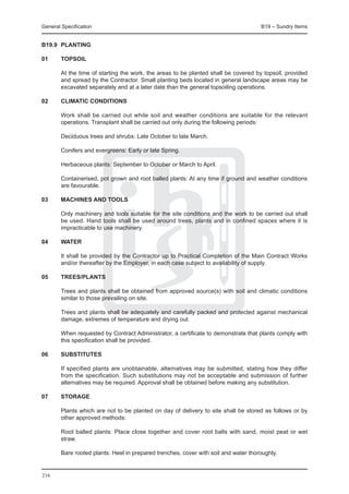 General Specification	                                                               B19 – Sundry Items


B19.9	 PLANTING

01	     TOPSOIL

	       At the time of starting the work, the areas to be planted shall be covered by topsoil, provided
        and spread by the Contractor. Small planting beds located in general landscape areas may be
        excavated separately and at a later date than the general topsoiling operations.

02	     CLIMATIC CONDITIONS

	       Work shall be carried out while soil and weather conditions are suitable for the relevant
        operations. Transplant shall be carried out only during the following periods:

	       Deciduous trees and shrubs: Late October to late March.

	       Conifers and evergreens: Early or late Spring.

	       Herbaceous plants: September to October or March to April.

	       Containerised, pot grown and root balled plants: At any time if ground and weather conditions
        are favourable.

03	     MACHINES AND TOOLS

	       Only machinery and tools suitable for the site conditions and the work to be carried out shall
        be used. Hand tools shall be used around trees, plants and in confined spaces where it is
        impracticable to use machinery.

04	     WATER

	       It shall be provided by the Contractor up to Practical Completion of the Main Contract Works
        and/or thereafter by the Employer, in each case subject to availability of supply.

05	     TREES/PLANTS

	       Trees and plants shall be obtained from approved source(s) with soil and climatic conditions
        similar to those prevailing on site.

	       Trees and plants shall be adequately and carefully packed and protected against mechanical
        damage, extremes of temperature and drying out.

	       When requested by Contract Administrator, a certificate to demonstrate that plants comply with
        this specification shall be provided.

06	     Substitutes

	       If specified plants are unobtainable, alternatives may be submitted, stating how they differ
        from the specification. Such substitutions may not be acceptable and submission of further
        alternatives may be required. Approval shall be obtained before making any substitution.

07	     STORAGE

	       Plants which are not to be planted on day of delivery to site shall be stored as follows or by
        other approved methods:

	       Root balled plants: Place close together and cover root balls with sand, moist peat or wet
        straw.

	       Bare rooted plants: Heel in prepared trenches, cover with soil and water thoroughly.


216
 