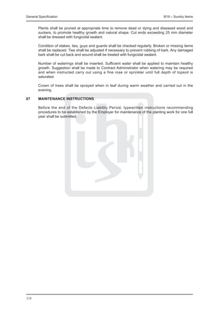 General Specification	                                                              B19 – Sundry Items


	       Plants shall be pruned at appropriate time to remove dead or dying and diseased wood and
        suckers, to promote healthy growth and natural shape. Cut ends exceeding 25 mm diameter
        shall be dressed with fungicidal sealant.

	       Condition of stakes, ties, guys and guards shall be checked regularly. Broken or missing items
        shall be replaced. Ties shall be adjusted if necessary to prevent rubbing of bark. Any damaged
        bark shall be cut back and wound shall be treated with fungicidal sealant.

	       Number of waterings shall be inserted. Sufficient water shall be applied to maintain healthy
        growth. Suggestion shall be made to Contract Administrator when watering may be required
        and when instructed carry out using a fine rose or sprinkler until full depth of topsoil is
        saturated.

	       Crown of trees shall be sprayed when in leaf during warm weather and carried out in the
        evening.

07	     MAINTENANCE INSTRUCTIONS

	       Before the end of the Defects Liability Period, typewritten instructions recommending
        procedures to be established by the Employer for maintenance of the planting work for one full
        year shall be submitted.




218
 