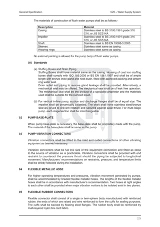 General Specification	                                                        C20 – Water Supply System


		           The materials of construction of flush water pumps shall be as follows:-

			 Description 	                                      Material
			 Casing	                                            Stainless steel to BS 3100:1991 grade 316
				                                                   C16, or JIS SCS14A
			 Impeller 	                                         Stainless steel to BS 3100:1991 grade 316
				                                                   C16, or JIS SCS14A
			 Shaft 	                                            Stainless steel to BS EN 10088-3:2005
			 Sleeves	                                           Stainless steel same as casing
			 Wearing rings	                                     Stainless steel same as casing

		           No external painting is allowed for the pump body of flush water pumps.

	       (iii)	 Standards

		 (a)	 Stuffing Boxes and Drain Piping
			 Stuffing Boxes shall have material same as the casing. Housing of cast iron stuffing
        boxes shall comply with ISO 185:2005 or BS EN 1561:1997 and shall be of ample
        length with bronze lined gland and neck bush, fitted with approved packing and lantern
        ring water seal.
			 Drain outlet and piping to remove gland leakage shall be provided. Alternatively, a
        mechanical seal may be offered. The mechanical seal shall be of leak free operation.
        The mechanical seal shall be the product of a specialist proprietor and the materials
        used shall be suitable for the pumped liquid.

		           (b)	 For vertical in-line pump, suction and discharge flanges shall be of equal size. The
                  impeller shall be dynamically balanced. The shaft shall have stainless steel/bronze
                  sleeves keyed to prevent rotation and secured against axial thrust. For multi-stage
                  pump, each stage/section shall be interchangeable.

02	     PUMP BASE-PLATE

	       When pump base-plate is necessary, the base-plate shall be proprietary made with the pump.
        The material of the base-plate shall be same as the pump.

03	     PUMP VIBRATION CONNECTORS

	       Vibration connectors shall be fitted to the inlet and outlet connections of other vibrating
        equipment as deemed necessary.

	       Vibration connectors shall be full line size of the equipment connection and fitted as close
        to the source of vibration as is practicable. Vibration connectors shall be provided with end
        restraint to counteract the pressure thrust should the piping be subjected to longitudinal
        movement. Manufacturers’ recommendations on restraints, pressure, and temperature limits
        shall be strictly followed during the installation.

04	     FLEXIBLE METALLIC HOSE

	       For higher operating temperatures and pressures, vibration movement generated by pumps,
        shall be accommodated by braided flexible metallic hoses. The lengths of the flexible metallic
        hoses shall be in accordance with manufacturer’s recommendation. Two hoses at right angles
        to each other shall be provided when major vibration motions to be isolated exist in two planes.

05	     FLEXIBLE RUBBER CONNECTORS

	       Flexible connector shall consist of a single or twin-sphere body manufactured with reinforced
        rubber, the ends of which are raised and wire reinforced to form the cuffs for sealing purposes.
        The cuffs shall be backed by floating steel flanges. The rubber body shall be reinforced by
        multi-layered nylon tire cord fabric.


                                                                                                    221
 