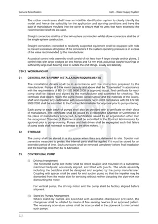 General Specification	                                                         C20 – Water Supply System


	       The rubber membranes shall have an indelible identification system to clearly identify the
        model and hence the suitability for the application and working conditions and have the
        date of manufacture moulded into the cover to ensure that no units that have exceeded the
        recommended shelf life are used.

	       Straight connectors shall be of the twin-sphere construction whilst elbow connectors shall be of
        the single-sphere construction.

	       Straight connectors connected to resiliently supported equipment shall be equipped with rods
        to prevent excessive elongation of the connectors if the system operating pressure is in excess
        of the value recommended by the manufacturer.

	       Acoustical control rods assembly shall consist of not less than 4 large triangle anchor plates, 2
        control rods with large wedged-on end fittings and 13 mm thick acoustical washer bushings of
        sufficiently large load bearing area to isolate the end fittings, axially and laterally.

C20.3	 WORKMANSHIP

01	     GENERAL WATER PUMP INSTALLATION REQUIREMENTS

	       The installation details shall be in accordance with the instruction prepared by the
        manufacturer. Pumps at 5 kW motor capacity and above shall be “Type-tested” in accordance
        with the requirements of BS EN ISO 9906:2000 or approved equal. Test certificate for each
        pump shall be issued and signed by the manufacturer and submitted for checking. The
        certificate shall clearly record the pump model, serial number and the materials of the casing,
        shaft and impeller. Any certification with requirements not in strict compliance with BS EN ISO
        9906:2000 shall be submitted to the Contract Administrator for approval prior to pump ordering.

	       Each pump or each batch of pumps shall also be provided with a certificate on their place
        of manufacture. The certificate shall be issued by a recognized Chamber of Commerce of
        the place of manufacture concerned. A certification issued by an organization other than
        the recognized Chamber of Commerce shall be submitted to the Contract Administrator for
        approval prior to pump ordering. Pumps and their drives shall be segregated such that failure
        of pump seals shall not result in damage to the drive motors.

02	     STORAGE

	       The pump shall be stored in a dry space when they are delivered to site. Special rust
        preventive measures to protect the internal parts shall be applied if it must be stored for an
        extended period of time. Such provisions shall be removed completely before final installation
        and the bearings shall then be re-lubricated.

03	     CENTRIFUGAL PUMP

	 (i)	       Driving Arrangement
		           The horizontal pump and motor shall be direct coupled and mounted on a substantial
             machined bedplate; accurately aligned, and fitted with guards. The whole assembly
             including the bedplate shall be designed and supplied by the pump manufacturer.
             Coupling with spacer shall be used for end suction pump so that the impeller may be
             dismantled from the motor side for servicing without neither disrupting the pipe-work nor
             dismounting the motor.

		           For vertical pump, the driving motor and the pump shall be factory aligned before
             shipment.

	 (ii)	 Stand-by Pumps Arrangement
		      Where stand-by pumps are specified with automatic changeover provision, the
        changeover shall be initiated by means of flow sensing devices of an approved pattern.
        The necessary non-return valves shall be incorporated in the pipe-work to interconnect
        such pumps.

222
 