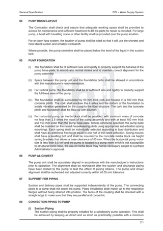 General Specification	                                                             C20 – Water Supply System


04	     PUMP ROOM LAYOUT

	       The Contractor shall check and assure that adequate working space shall be provided to
        access for maintenance and sufficient headroom to lift the parts for repair is provided. For large
        pump, a hoist with travelling crane or other facility shall be provided over the pump location.

	       For an open loop system, the location of pump shall be sited so that it will use the shortest and
        most direct suction and smallest vertical lift.

	       Where possible, the pump centreline shall be placed below the level of the liquid in the suction
        tank.

05	     PUMP FOUNDATION

	       (i)	   The foundation shall be of sufficient size and rigidity to properly support the full area of the
               pump base-plate, to absorb any normal strains and to maintain correct alignment for the
               pump assembly.

	       (ii)	 Space between the pump unit and the foundation bolts shall be allowed in accordance
              with the manufacturer’s recommendation.
	
	       (iii)	 For vertical pump, the foundation shall be of sufficient size and rigidity to properly support
               the full base area of the pump.

	       (iv)	 The foundation shall be surrounded by 50 mm thick cork and housed in a 100 mm thick
              concrete plinth. The cork shall enclose the 4 sides and the bottom of the foundation to
              isolate vibration generated by the pump to the floor structure. The cork and the concrete
              plinth and foundation shall be filled up with bitumen.

	       (v)	 For horizontal pump, an inertia block shall be provided, with minimum mass of concrete
             not less than 2.5 times the mass of the pump assembly and with at least 100 mm thick
             and 150 mm wider than the pump base-plate. Unless otherwise specified, the pump base
             shall be mounted on the raised housekeeping plinth using appropriate anti-vibration spring
             mountings. Each spring shall be individually selected according to load distribution and
             shall have an additional free travel equal to one half of the rated deflection. Spring mounts
             shall have a levelling bolt and shall be mounted to the concrete inertia block via height
             saving brackets that allows a base clearance of 50 mm. When the horizontal pump motor
             size is less than 5.5 kW and the pump is located in a pump room which is not susceptible
             to structural bond noise, the use of inertia block may not be necessary subject to Contract
             Administrator’s approval.

06	     PUMP ALIGNMENT

	       The pump unit shall be accurately aligned in accordance with the manufacturer’s instructions
        prior to operation. The alignment shall be rechecked after the suction and discharge piping
        have been bolted to the pump to test the effect of piping strains. The pump and driver
        alignment shall be rechecked and adjusted correctly within ±0.05 mm tolerance.

07	     SUPPORT FOR PIPING

	       Suction and delivery pipes shall be supported independently of the pump. The connecting
        pipes to a pump shall not strain the pump. Pipes installation shall match up to the respective
        flanges without being strained into position. The faces of the coupling shall be checked with a
        straight edge to make sure that they are parallel and concentric.

08	     CONNECTION PIPING TO PUMP

	 (i)	 Suction Piping
		     The suction piping shall be properly installed for a satisfactory pump operation. This shall
       be achieved by keeping as direct and as short as practicably possible with a minimum

                                                                                                           223
 