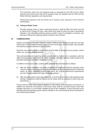 General Specification	                                                              C20 – Water Supply System


		             The Contractor shall carry out hydraulic tests as requested by the FSD and the Water
               Authority and shall ensure that all the hydraulic tests are satisfied with the FSD and the
               Water Authority regulations and requirements.

		             Pressurized pipework may be carried out in portions upon approval of the Contract
               Administrator.

	       (ii)	 Testing of Water Tanks

		             All water storage tanks or water containing structure, shall be filled with water and left
               to stand full for at least 24 hours, after which they shall not show any leak or permanent
               distortion. The initial filling shall be carried out within 7 days of completion or erection, and
               all costs of filling and emptying shall be included in the Contract.

02	     COMMISSIONING

	       Systems (including condensate collection system) shall be twice flushed through from the high
        points prior to the completed systems being put into commission. All dirt pockets, drain pockets
        and strainers shall be cleaned on each occasion.

	       Particular care shall be taken to ensure that all parts liable to damage such as pumps, control
        valves, etc. are adequately protected.

	       The commissioning and balancing of the systems shall be carried out in accordance with the
        CIBS Commissioning Code Series W - Water Systems. Particular attention shall be paid to the
        permitted tolerances specified in these documents.

	       In addition to the above codes, systems shall generally be commissioned as follows:

	       (i)	   After the entire installation has been completed the equipment shall be operated under
               normal conditions prevailing at the time while making all required adjustments to balancing
               valves, air vents, automatic controls, plant items, etc. until all performance requirements
               are met. Properly balance all water circulating systems.

	       (ii)	 After all water systems have been balanced, a record shall be made of all regulating valve
              settings. All strainers shall be cleared and all valves shall be checked to ensure they are
              operational.

	       Pumps shall be fitted with pressure gauges on the suction and discharge connections. In
        addition the electrical consumption of the pump motor shall be recorded using a hand held
        portable instrument, or an ammeter installed as part of the installation. A copy of the test curve
        indicating the final operating points shall be included in the commissioning record forwarded to
        the Contract Administrator.




226
 