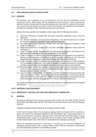 General Specification	                                              C21 – Fire Services Installation System


C21	    FIRE SERVICES INSTALLATION SYSTEM

C21.1	 GENERAL

	       All materials, and equipment to be incorporated in the Fire Services Installation at the
        Contractor’s works, shall comply with the requirements of this Section. These requirements
        shall be minimum requirements for general purposes and they shall not relieve the Contractor
        from ensuring that his designs are sound, and that all materials and equipment incorporated in
        the works are suitable for their intended purposes and environment.

	       Unless otherwise specified, the installation shall comply with the following documents:

	       (i)	   Electricity Ordinance, Chapter 406, and other subsidiary legislation made under the
               Ordinance;
	       (ii) Fire Service (Installation and Equipment) Regulations, Fire Services Ordinance, Chapter
               95, and other subsidiary legislation made under the Ordinance;
	       (iii)	 Fire Safety (Buildings) Ordinance, Chapter 572, and other subsidiary legislation made
               under the Ordinance;
	       (iv)	 Waterworks Ordinance, Chapter 102, and other subsidiary legislation made under the
               Ordinance;
	       (v)	 Code of Practice for the Electricity (Wiring) Regulations published by the Electrical and
               Mechanical Services Department, the Government of the HKSAR;
	       (vi)	 Codes of Practice for Minimum Fire Service Installations and Equipment and Inspection,
               Testing and Maintenance of Installations and Equipment published by Fire Services
               Department, the Government of the HKSAR (hereinafter referred as FSDCoP);
	       (vii)	 Code of Practice for the Provision of Means of Escape In Case of Fire, Code of Practice
               for Fire Resisting Construction, and Code of Practice for Means of Access for Firefighting
               and Rescue published by the Buildings Department, the Government of the HKSAR;
	       (viii)	All requirements of the FSD including FSD Circular Letters and Fire Protection Notices
               of the Fire Services Department, the HKSAR (hereinafter referred collectively as FSD
               Requirements and Circular Letters);
	       (ix)	 Loss Prevention Council Rules for Automatic Sprinkler Installations (including all the LPC
               Technical Bulletins, Notes, Commentary, and Recommendation) incorporating BS EN
               12845:2004, FSD Circular Letter No. 3/2006, and all the subsequent amendments by the
               FSD (hereinafter referred collectively as LPC Rules for Sprinkler Installations).

	       No substitutions to these standards will be permitted without the endorsement of the Contract
        Administrator.

C21.2	 MATERIALS AND EQUIPMENT

C21.2.1	EMERGENCY LIGHTING, EXIT SIGN AND EMERGENCY GENERATOR

01	     General

	       Emergency lighting for fire escape purpose shall comply with BS 5266-1:2005, BS EN
        50172:2004, BS 5266-8:2004, BS EN 1838:1999 and the requirements of the FSD and Building
        Authority.

	       Emergency lighting shall be backed up by emergency power supply.

	       In the event of power failure, the emergency lighting shall be activated within 5 seconds or
        within such shorter time specified elsewhere in the Specification upon mains power failure. To
        meet this requirement, emergency lighting shall be provided with secondary battery supply,
        uninterrupted power supply, or an approved source of backup power supply accepted by the
        Contract Administrator even when they are connected to the emergency generator.

	       Where an emergency generator is provided in a building for fire service installation, all
        emergency lighting systems with or without battery system shall be connected to and backed
        up by the emergency generator for fire fighting purpose.

228
 