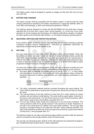 General Specification	                                                   C21 – Fire Services Installation System


	       The battery system shall be designed to operate at voltage not less than 24V and not more
        than 120V DC.

05	     Battery and Charger

	       The battery charger shall be compatible with the battery system. It shall provide the rated
        charging performance specified by the battery manufacturer to charge the batteries within 12
        hours after a full discharge, or within such time period specified in FSDCoP.

	       The batteries shall be designed to comply with BS EN 60598-2.22 and shall have a design
        operating life of not less than 4 years under normal operation, i.e. at the end of four years
        operation at normal charging and discharging, the batteries shall still be capable of supplying
        the rated capacity and serving the rated duration, i.e. the design emergency operating period.

06	     Isolators, Switches and Protective Devices

	       Every isolator switch, protective device, key operating device in the emergency lighting
        installation shall be marked “EMERGENCY”, “ESCAPE” or “STANDBY LIGHTING” as
        appropriate and the marking shall indicate its use.

07	     Exit Sign

	       Exit sign shall conform to BS 5499-1:2002, BS 5499-4:2000, BS EN 60598-1:2004, BS
        EN 60598-2-22:1999, BS 5266-1:2005, BS EN 50172:2004, BS 5266-8:2004 and BS EN
        1838:1999 unless otherwise specified. Exit sign shall also comply with the requirements in
        FSDCoP and MoE. The provision of exit sign shall deem to include all related directional signs
        or series of signs for the exit routes as specified in Clause 4.2 in BS EN 50172:2004 to assist
        progression towards the exit as indicated by the exit sign.

	       To ensure the visibility and conspicuousness of the exit sign at all times including fire and
        smoke conditions, exit signs shall conform to all the following requirements as the minimum: -
	       (i)	 Exit signs shall be internally illuminated bearing the words “EXIT 出口” in block letters
             and characters of not less than 125mm high with 15mm wide strokes. Colour contrast for
             translucent surrounds to lettering shall be either one of the following combinations or as
             specified: -

			                      Colour	            Contrasting Colour
			                      Green	                   White
			                      White	                   Green

	       (ii)	 The colour combination selected shall be consistent throughout the same building. The
               colour shall not deteriorate or become faint throughout the service life and lasts for at least
               ten years.
	       (iii)	 The viewing distance of exit sign shall be not less than 25 m under ambient no smoke
               condition with and without normal lighting. The words shall be easily legible. Uniformity of
               luminance is the critical factor. The ratio of the maximum to the minimum luminance within
               either white or green colour area shall be not greater than 10:1.
	       (iv)	 The exit sign shall be easily visible and conspicuous in fire and smoke conditions. The
               viewing distance shall not be greatly reduced in the presence of smoke. Brightness of
               exit sign is the critical factor for visibility in fire and smoke conditions. The exit sign shall
               produce an average luminance of not less than 100 cd/m2 unless otherwise specified. The
               ratio of the luminance at white area of the exit sign to the luminance at green area shall be
               not less than 5:1 and not greater than 15:1.

	       The electrical supply for exit signs and directional signs shall be provided under the electrical
        work but connection to the exit sign shall be under Fire Service work.

	       The exit sign and directional signs shall be of the self-contained and maintained emergency
        type. Weatherproof type shall be used in outdoor application.


230
 