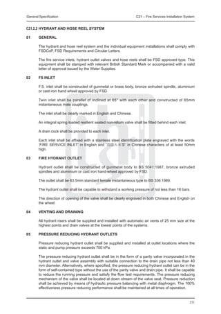 General Specification	                                               C21 – Fire Services Installation System


C21.2.2	HYDRANT AND HOSE REEL SYSTEM

01	     General

	       The hydrant and hose reel system and the individual equipment installations shall comply with
        FSDCoP, FSD Requirements and Circular Letters.

	       The fire service inlets, hydrant outlet valves and hose reels shall be FSD approved type. This
        equipment shall be stamped with relevant British Standard Mark or accompanied with a valid
        letter of approval issued by the Water Supplies.

02	     FS Inlet

	       F.S. inlet shall be constructed of gunmetal or brass body, bronze extruded spindle, aluminium
        or cast iron hand wheel approved by FSD.

	       Twin inlet shall be parallel of inclined at 65° with each other and constructed of 65mm
        instantaneous male couplings.

	       The inlet shall be clearly marked in English and Chinese.

	       An integral spring loaded resilient seated non-return valve shall be fitted behind each inlet.

	       A drain cock shall be provided to each inlet.

	       Each inlet shall be affixed with a stainless steel identification plate engraved with the words
        ‘FIRE SERVICE INLET’ in English and ‘消防入水掣’ in Chinese characters of at least 50mm
        high.

03	     Fire Hydrant Outlet

	       Hydrant outlet shall be constructed of gunmetal body to BS 5041:1987, bronze extruded
        spindles and aluminium or cast iron hand-wheel approved by FSD.

	       The outlet shall be 63.5mm standard female instantaneous type to BS 336:1989.

	       The hydrant outlet shall be capable to withstand a working pressure of not less than 16 bars.

	       The direction of opening of the valve shall be clearly engraved in both Chinese and English on
        the wheel.

04	     Venting and Draining

	       All hydrant risers shall be supplied and installed with automatic air vents of 25 mm size at the
        highest points and drain valves at the lowest points of the systems.
	
05	     Pressure Reducing Hydrant Outlets

	       Pressure reducing hydrant outlet shall be supplied and installed at outlet locations where the
        static and pump pressure exceeds 700 kPa.

	       The pressure reducing hydrant outlet shall be in the form of a parity valve incorporated in the
        hydrant outlet and valve assembly with suitable connection to the drain pipe not less than 40
        mm diameter. Alternatively, where specified, the pressure reducing hydrant outlet can be in the
        form of self-contained type without the use of the parity valve and drain pipe. It shall be capable
        to reduce the running pressure and satisfy the flow test requirements. The pressure reducing
        mechanism of the valve shall be located at down stream of the valve seat. Pressure reduction
        shall be achieved by means of hydraulic pressure balancing with metal diaphragm. The 100%
        effectiveness pressure reducing performance shall be maintained at all times of operation.


                                                                                                         231
 