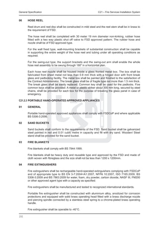 General Specification	                                              C21 – Fire Services Installation System


06	     Hose Reel

	       Reel drum and reel disc shall be constructed in mild steel and the reel stem shall be in brass to
        the requirement of FSD.

	       The hose reel shall be completed with 30 meter 19 mm diameter non-kinking, rubber hose
        fitted with a two way plastic shut off valve to FSD approved pattern. The rubber hose and
        nozzle shall be of FSD approved type.

	       For the wall fixed type, wall-mounting brackets of substantial construction shall be capable
        in supporting the entire weight of the hose reel and tubing under all operating conditions as
        required.

	       For the swing-out type, the support brackets and the swing-out arm shall enable the whole
        hose reel assembly to be swung through 180o in a horizontal plan.

	       Each hose reel nozzle shall be housed inside a glass fronted metal box. The box shall be
        fabricated from sheet metal not less than 0.8 mm thick with a hinged door with front break
        glass and padlocking facility. The metal box shall be painted and finished to the satisfaction of
        the Contract Administrator. The break glass shall be of fragile type not more than 1.5 mm thick.
        The break glass shall be easily replaced. Common key shall be used for the padlocks. Five
        common keys shall be provided. A metal or plastic striker about 300 mm long, secured by steel
        chains, shall be provided for each box for the purpose of breaking the glass panel in case of
        emergency.

C21.2.3	PORTABLE HAND-OPERATED APPROVED APPLIANCES

01	     General

	       Portable hand-operated approved appliances shall comply with FSDCoP and where applicable
        BS 5306-3:2006.
	
02	     Sand Buckets

	       Sand buckets shall conform to the requirements of the FSD. Sand bucket shall be galvanized
        steel painted in red and 0.01 cubic metre in capacity and fill with dry sand. Wooden/ Steel
        stand shall be provided for the sand bucket.

03	     Fire Blankets

	       Fire blankets shall comply with BS 7944:1999.

	       Fire blankets shall be heavy duty and reusable type and approved by the FSD and made of
        cloth woven with fibreglass and the size shall not be less than 1200 x 1200mm.

04	     Fire Extinguishers

	       Fire extinguishers shall be rechargeable hand-operated extinguishers complying with FSDCoP
        and of appropriate type to BS EN 3-7:2004+A1:2007, NFPA 10:2007, ISO 7165:2009, BS
        5306-3:2009 and BS 7863:2009 for water, foam, dry powder, carbon dioxide, NASF III, FM200
        or other approved agent type with a capacity as specified.

	       Fire extinguishers shall be manufactured and tested to recognized international standards.

	       Portable fire extinguisher shall be constructed with aluminium alloy, anodized for corrosion
        protections and equipped with solid brass operating head fitted with a brass discharge nozzle
        and piercing spindle connected by a stainless steel spring to a chrome-plated brass operating
        handle.

	       Fire extinguisher shall be operable to -40°C.

232
 