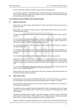 General Specification	                                                C21 – Fire Services Installation System


	       A sturdy wall hanger shall be provided for proper fixing of fire extinguisher.

	       The necessary operation, maintenance and re-loading instructions (including capacity, due
        date of annual inspection, types of fire suitable, gross and net weight) shall be clearly displayed
        permanently on the extinguisher body.

C21.2.4	MANUAL AND AUTOMATIC FIRE ALARM SYSTEM

01	     Break Glass Unit

	       Break glass unit shall comply with BS EN 54-11:2001 and shall be LPC/UL listed and be
        approved by FSD.

	       Break glass unit shall have at least 2 pairs of normal-open (NO) contacts, and one pair of
        normal-close (NC) contact.

	       The NO contacts shall close and NC contacts shall open immediately when the front glass is
        smashed.

	       The unit shall be of pleasing appearance and styling, constructed of non-corrodible materials
        and finished enamel red. The words “In case of fire, Break Glass” shall be engraved or
        embossed on the front in both English and Chinese characters.

	       The unit shall be suitable for 24V D.C. operation. The contacts shall be of silver or approved
        non-deteriorating alloy.

	       The breaking of the glass shall not release an alarm. The glass plate shall be designed in a
        way to prevent injuries when struck by the personnel. The pushing of the call button will initiate
        an alarm.

	       The unit shall be possible to test without breaking the glass by use of a special tool.

	       Generally, the unit shall be fixed at a height of 1.15 m above finished floor level unless
        otherwise required to comply with the universal accessibility best practices. They shall be
        surface mounted, or semi-recessed, in order to present a side profile area of not less than 750
        mm2.

	       The unit shall be provided at all escape routes and in particular at each hose reel point, all
        storey exits and all exits to open air.

	       Manual call points shall be of addressable type when analogue addressable manual and
        automatic fire alarm system is provided.

02	     Heat Detectors

	       All heat detectors shall comply with BS EN 54 Part 5:2001, and the FOC Rules, and shall be of
        the manufacturer and type approved by FSD and listed by the Fire Offices’ Committee.

	       All heat detectors shall be housed in corrosion-proof, plug-in unit designed to be mounted on a
        false ceiling or concrete soffit.

	       The detector shall be capable of operating satisfactorily under a reasonable variation in supply
        voltage such as may normally occur in service due to charging and discharging of the alarm
        system battery.

	       All detectors shall have alarm condition, neon lamp indicators, which can only be reset locally
        after actuation of the detector. Where detectors are installed inside a normally unoccupied
        area, the neon indicators shall be extended to a location outside the area.

	       Detectors shall have removable protective covers to enable thorough cleaning. Detectors shall

                                                                                                         233
 