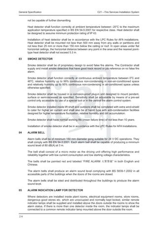 General Specification	                                              C21 – Fire Services Installation System


        not be capable of further dismantling.

	       Heat detector shall function correctly at ambient temperature between -20oC to the maximum
        application temperature specified in BS EN 54-5:2001 for respective class. Heat detector shall
        be designed to assume minimum protection rating of IP 43.
	
	       Installation of heat detector shall be in accordance with the LPC Rules for AFA installations.
        Heat detector shall be mounted not less than 500 mm away from any walls or partitions and
        not less than 25 mm or more than 150 mm below the ceiling or roof. In open areas under flat
        horizontal ceilings, the horizontal distance between any point in the area and the nearest point-
        type heat detector shall not exceed 5.3 m.

03	     Smoke Detector

	       Smoke detector shall be of proprietary design to avoid false fire alarms. The Contractor shall
        supply and install smoke detectors that have good track record or job reference on no false fire
        alarm.

	       Smoke detector shall function correctly at continuous ambient temperature between 0oC and
        48oC, relative humidity up to 99% continuous non-condensing in non-air-conditioned space
        and relatively humidity up to 95% continuous non-condensing in air-conditioned space unless
        otherwise specified.

	       Smoke detector shall be housed in a corrosion-proof plug-in unit designed to mount pendent,
        surface or semi-recessed as specified. Sensitivity shall be adjustable by means of a pre-set
        control only accessible by use of a special tool or in the central fire alarm control system.

	       Smoke detector installed inside lift shaft and outdoors shall be completed with extra wind-shield
        to cater for higher air current and shall also be of harsh type with anti-condensation facilities
        designed for higher temperature fluctuation, relative humidity and dirt accumulation.

	       Smoke detector shall have normal working life (mean failure time) of not less than 10 years.

	       Installation of smoke detector shall be in accordance with the LPC Rules for AFA Installations.

04	     Alarm Bell

	       Alarm bells shall be of minimum 150 mm diameter gong suitable for 24 V DC operations. They
        shall comply with BS EN 54-3:2001. Each alarm bell shall be capable of producing a minimum
        sound level of 80 dB(A) at 3 m.

	       The bell shall consist of a micro motor as the driving unit offering high performance and
        reliability together with low current consumption and low starting voltage characteristics.

	       The bells shall be painted red and labeled “FIRE ALARM 火警警鐘” in both English and
        Chinese.

	       The alarm bells shall produce an alarm sound level complying with BS 5839-1:2002 in all
        accessible parts of the buildings when the doors of the rooms are closed.

	       The alarm bells shall be sited and distributed throughout the buildings to produce the alarm
        sound level.

05	     Alarm Indication Lamp for Detector

	       Where detectors are installed inside plant rooms, electrical equipment rooms, store rooms,
        dangerous good stores etc. which are unoccupied and normally kept locked, similar remote
        indicator lamps shall be supplied and installed above the doors outside the rooms to show the
        alarm status. If there is more than one detector inside the room, the indicator lamps shall be
        connected to a common remote indicator lamp mounted above the door outside the room.

234
 