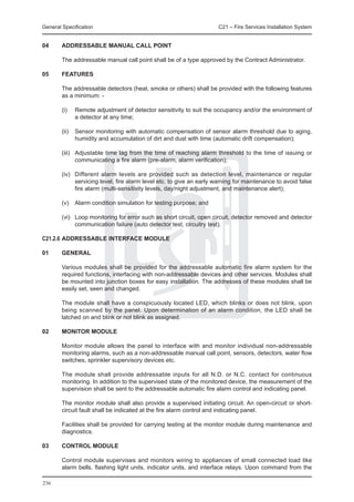 General Specification	                                                C21 – Fire Services Installation System


04	     ADDRESSABLE MANUAL CALL POINT

	       The addressable manual call point shall be of a type approved by the Contract Administrator.

05	     FEATURES

	       The addressable detectors (heat, smoke or others) shall be provided with the following features
        as a minimum: -

	       (i)	   Remote adjustment of detector sensitivity to suit the occupancy and/or the environment of
               a detector at any time;

	       (ii)	 Sensor monitoring with automatic compensation of sensor alarm threshold due to aging,
              humidity and accumulation of dirt and dust with time (automatic drift compensation);

	       (iii)	 Adjustable time lag from the time of reaching alarm threshold to the time of issuing or
               communicating a fire alarm (pre-alarm, alarm verification);

	       (iv)	 Different alarm levels are provided such as detection level, maintenance or regular
              servicing level, fire alarm level etc. to give an early warning for maintenance to avoid false
              fire alarm (multi-sensitivity levels, day/night adjustment, and maintenance alert);

	       (v)	 Alarm condition simulation for testing purpose; and

	       (vi)	 Loop monitoring for error such as short circuit, open circuit, detector removed and detector
              communication failure (auto detector test, circuitry test).

C21.2.6	ADDRESSABLE INTERFACE MODULE

01	     GENERAL

	       Various modules shall be provided for the addressable automatic fire alarm system for the
        required functions, interfacing with non-addressable devices and other services. Modules shall
        be mounted into junction boxes for easy installation. The addresses of these modules shall be
        easily set, seen and changed.

	       The module shall have a conspicuously located LED, which blinks or does not blink, upon
        being scanned by the panel. Upon determination of an alarm condition, the LED shall be
        latched on and blink or not blink as assigned.

02	     MONITOR MODULE

	       Monitor module allows the panel to interface with and monitor individual non-addressable
        monitoring alarms, such as a non-addressable manual call point, sensors, detectors, water flow
        switches, sprinkler supervisory devices etc.

	       The module shall provide addressable inputs for all N.D. or N.C. contact for continuous
        monitoring. In addition to the supervised state of the monitored device, the measurement of the
        supervision shall be sent to the addressable automatic fire alarm control and indicating panel.

	       The monitor module shall also provide a supervised initiating circuit. An open-circuit or short-
        circuit fault shall be indicated at the fire alarm control and indicating panel.

	       Facilities shall be provided for carrying testing at the monitor module during maintenance and
        diagnostics.

03	     CONTROL MODULE

	       Control module supervises and monitors wiring to appliances of small connected load like
        alarm bells, flashing light units, indicator units, and interface relays. Upon command from the

236
 