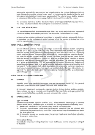 General Specification	                                                 C21 – Fire Services Installation System


        addressable automatic fire alarm control and indicating panel, the module shall disconnect the
        supervision and connect the external power supply to the device and a signal shall then be sent
        to the panel to indicate that the command was executed. The external power shall be isolated,
        so a trouble condition at the power supply shall not interfere with the rest of the system.

	       The connected alarm load shall be closely monitored for any open and short circuit conditions.
        The output circuit connected to the loading shall be short circuit protected.

04	     FAULT ISOLATOR MODULE

	       The non-addressable fault isolator module shall detect and isolate a short-circuited segment of
        a fault-tolerant loop whilst allowing the rest of the addressing circuit to function normally.

	       At least one fault isolator module shall be provided for every 20 intelligent addressable devices,
        i.e. detectors, monitor modules and control modules to limit the number of devices lost in the
        event of a short-circuit.

C21.2.7	SPECIAL DETECTION SYSTEM

	       Special detection systems, including optical light beam smoke detection system (complying
        with BS EN 54-12:2002), VESDA (very early smoke detection alarm system), line-type heat
        detection system, flame detection system (complying with BS EN 54-10:2002), aspirating
        smoke detection system (complying with BS EN 54-20), carbon monoxide detection system,
        gas detection system, infrared detection system, ultraviolet detection system, video smoke
        detection system, dust detection system etc. shall be provided where specified or where
        required to meet with the requirements for a particular application. The detection system shall
        be of a type acceptable to the FSD and approved by the Contract Administrator. Selection of
        special detection system shall be to suit a particular application, environmental condition and
        fire hazard. The Contractor shall submit detailed performance data, equipment catalogue,
        description, technical information, test report and certificate to the Contract Administrator for
        approval. The Contractor shall submit information proving the suitability of the special detection
        system for approval.

C21.2.8	AUTOMATIC SPRINKLER SYSTEM

01	     General

	       Sprinkler heads shall be of LPC approved type and be approved by HKFSD. For general
        application, quartzoid bulb spray type 68oC sprinkler head shall be used.

	       All necessary equipment, components, materials, testing devices, testing facilities, controls,
        signs, notices, etc. as so required according to LPC Sprinkler Rules and appropriate FSD
        requirements shall be fully provided to complete entire sprinkler system.

02	     SPRINKLER HEAD

	       Type and finish
	       Sprinkler heads shall be approved by F.O.C./L.P.C. and suitable for either upright or pendent
        position or side wall or concealed types as indicated on Drawings and with the following finish:
	       (i)	 All exposed metal parts of the sprinkler heads shall be chromium plated.
	       (ii)	 Sprinklers on suspended ceiling shall be of pendent glass bulb type and provided with
               ceiling plate for base flush fitting to the false ceiling with the heat-sensitive element below
               the false ceiling line.
	       (iii)	 In concealed spaces and service areas, the sprinkler heads shall be of glass bulb plain
               brass spray pattern type.

	       Temperature Rating
	       Generally, the temperature rating of sprinkler heads shall have a nominal temperature rating of
        68 degree C.


                                                                                                          237
 