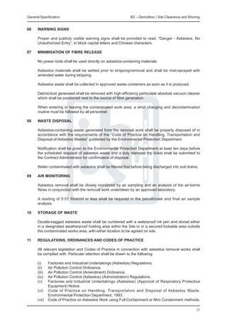 General Specification 	                                        B2 – Demolition / Site Clearance and Shoring


06	    Warning signs
	
	      Proper and publicly visible warning signs shall be provided to read, “Danger - Asbestos, No
       Unauthorized Entry”, in block capital letters and Chinese characters.

07	    Minimisation of Fibre Release
	
	      No power tools shall be used directly on asbestos-containing materials.

	      Asbestos materials shall be wetted prior to stripping/removal and shall be mist-sprayed with
       amended water during stripping.

	      Asbestos waste shall be collected in approved waste containers as soon as it is produced.

	      Debris/dust generated shall be removed with high efficiency particulate absolute vacuum cleaner
       which shall be positioned next to the source of fibre generation.

	      When entering or leaving the contaminated work area, a strict changing and decontamination
       routine must be followed by all personnel.

08	    Waste Disposal
	
	      Asbestos-containing waste generated from the removal work shall be properly disposed of in
       accordance with the requirements of the “Code of Practice on Handling, Transportation and
       Disposal of Asbestos Wastes” published by the Environmental Protection Department.

	      Notification shall be given to the Environmental Protection Department at least ten days before
       the scheduled disposal of asbestos waste and a duly stamped trip ticket shall be submitted to
       the Contract Administrator for confirmation of disposal.

	      Water contaminated with asbestos shall be filtered first before being discharged into soil drains.

09	    Air Monitoring

	      Asbestos removal shall be closely monitored by air sampling and an analysis of the air-borne
       fibres in conjunction with the removal work undertaken by an approved laboratory.

	      A reading of 0.01 fibre/ml or less shall be required in the penultimate and final air sample
       analysis.

10	    Storage of Waste

	      Double-bagged asbestos waste shall be numbered with a waterproof ink pen and stored either
       in a designated weatherproof holding area within the Site or in a secured lockable area outside
       the contaminated works area, with either location to be agreed on site.

11	    Regulations, Ordinances and Codes of Practice

	      All relevant legislation and Codes of Practice in connection with asbestos removal works shall
       be complied with. Particular attention shall be drawn to the following:

	      (i)	   Factories and Industrial Undertakings (Asbestos) Regulations.
	      (ii)	  Air Pollution Control Ordinance.
	      (iii)	 Air Pollution Control (Amendment) Ordinance.
	      (iv)	  Air Pollution Control (Asbestos) (Administration) Regulations.
	      (v)	   Factories and Industrial Undertakings (Asbestos) (Approval of Respiratory Protective
              Equipment) Notice.
	      (vi)	 Code of Practice on Handling, Transportation and Disposal of Asbestos Waste,
              Environmental Protection Department, 1993.
	      (vii)	 Code of Practice on Asbestos Work using Full Containment or Mini Containment methods,

                                                                                                        23
 