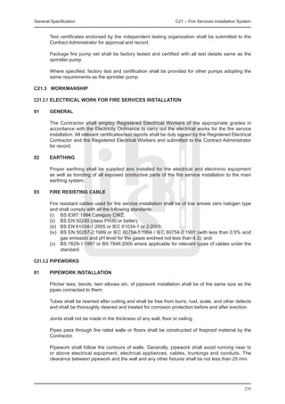 General Specification	                                                 C21 – Fire Services Installation System


        Test certificates endorsed by the independent testing organization shall be submitted to the
        Contract Administrator for approval and record.

	       Package fire pump set shall be factory tested and certified with all test details same as the
        sprinkler pump.

	       Where specified, factory test and certification shall be provided for other pumps adopting the
        same requirements as the sprinkler pump.

C21.3 WORKMANSHIP

C21.3.1	Electrical WORK FOR fIRE sERVICES INSTALLATION

01	     General

	       The Contractor shall employ Registered Electrical Workers of the appropriate grades in
        accordance with the Electricity Ordinance to carry out the electrical works for the fire service
        installation. All relevant certificates/test reports shall be duly signed by the Registered Electrical
        Contractor and the Registered Electrical Workers and submitted to the Contract Administrator
        for record.

02	     EARTHING

	       Proper earthing shall be supplied and installed for the electrical and electronic equipment
        as well as bonding of all exposed conductive parts of the fire service installation to the main
        earthing system.

03	     Fire Resisting Cable

	       Fire resistant cables used for fire service installation shall be of low smoke zero halogen type
        and shall comply with all the following standards:
	       (i)	 BS 6387:1994 Category CWZ;
	       (ii)	 BS EN 50200 (class PH30 or better);
	       (iii)	 BS EN 61034-1:2005 or IEC 61034-1 or 2:2005;
	       (iv)	 BS EN 50267-2:1999 or IEC 60754-1:1994 / IEC 60754-2:1991 (with less than 0.5% acid
               gas emission and pH level for the gases evolved not less than 4.3); and
	       (v)	 BS 7629-1:1997 or BS 7846:2000 where applicable for relevant types of cables under the
               standard.

C21.3.2	PIPEWORKS

01	     Pipework Installation

	       Pitcher tees, bends, twin elbows etc. of pipework installation shall be of the same size as the
        pipes connected to them.

	       Tubes shall be reamed after cutting and shall be free from burrs, rust, scale, and other defects
        and shall be thoroughly cleaned and treated for corrosion protection before and after erection.

	       Joints shall not be made in the thickness of any wall, floor or ceiling.

	       Pipes pass through fire rated walls or floors shall be constructed of fireproof material by the
        Contractor.

	       Pipework shall follow the contours of walls. Generally, pipework shall avoid running near to
        or above electrical equipment, electrical appliances, cables, trunkings and conduits. The
        clearance between pipework and the wall and any other fixtures shall be not less than 25 mm.




                                                                                                          239
 