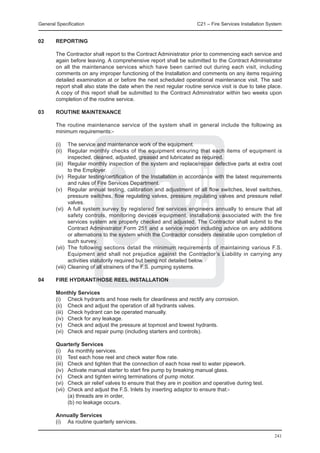General Specification	                                               C21 – Fire Services Installation System


02	     REPORTING

	       The Contractor shall report to the Contract Administrator prior to commencing each service and
        again before leaving. A comprehensive report shall be submitted to the Contract Administrator
        on all the maintenance services which have been carried out during each visit, including
        comments on any improper functioning of the Installation and comments on any items requiring
        detailed examination at or before the next scheduled operational maintenance visit. The said
        report shall also state the date when the next regular routine service visit is due to take place.
        A copy of this report shall be submitted to the Contract Administrator within two weeks upon
        completion of the routine service.

03	     ROUTINE MAINTENANCE

	       The routine maintenance service of the system shall in general include the following as
        minimum requirements:-

	       (i)	 The service and maintenance work of the equipment.
	       (ii)	 Regular monthly checks of the equipment ensuring that each items of equipment is
               inspected, cleaned, adjusted, greased and lubricated as required.
	       (iii)	 Regular monthly inspection of the system and replace/repair defective parts at extra cost
               to the Employer.
	       (iv)	 Regular testing/certification of the Installation in accordance with the latest requirements
               and rules of Fire Services Department.
	       (v)	 Regular annual testing, calibration and adjustment of all flow switches, level switches,
               pressure switches, flow regulating valves, pressure regulating valves and pressure relief
               valves.
	       (vi)	 A full system survey by registered fire services engineers annually to ensure that all
               safety controls, monitoring devices equipment, installations associated with the fire
               services system are properly checked and adjusted. The Contractor shall submit to the
               Contract Administrator Form 251 and a service report including advice on any additions
               or alternations to the system which the Contractor considers desirable upon completion of
               such survey.
	       (vii)	 The following sections detail the minimum requirements of maintaining various F.S.
               Equipment and shall not prejudice against the Contractor’s Liability in carrying any
               activities statutorily required but being not detailed below.
	       (viii)	Cleaning of all strainers of the F.S. pumping systems.

04	     FIRE HYDRANT/HOSE REEL INSTALLATION

	       Monthly Services
	       (i)	 Check hydrants and hose reels for cleanliness and rectify any corrosion.
	       (ii)	 Check and adjust the operation of all hydrants valves.
	       (iii)	 Check hydrant can be operated manually.
	       (iv)	 Check for any leakage.
	       (v)	 Check and adjust the pressure at topmost and lowest hydrants.
	       (vi)	 Check and repair pump (including starters and controls).

	Quarterly Services
	 (i)	 As monthly services.
	 (ii)	 Test each hose reel and check water flow rate.
	 (iii)	 Check and tighten that the connection of each hose reel to water pipework.
	 (iv)	 Activate manual starter to start fire pump by breaking manual glass.
	 (v)	 Check and tighten wiring terminations of pump motor.
	 (vi)	 Check air relief valves to ensure that they are in position and operative during test.
	 (vii)	 Check and adjust the F.S. Inlets by inserting adaptor to ensure that:-
		       (a) threads are in order,
		       (b) no leakage occurs.

	       Annually Services
	       (i)	 As routine quarterly services.

                                                                                                        241
 