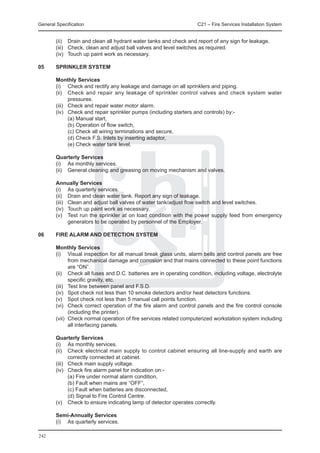 General Specification	                                                C21 – Fire Services Installation System


	       (ii)	 Drain and clean all hydrant water tanks and check and report of any sign for leakage.
	       (iii)	 Check, clean and adjust ball valves and level switches as required.
	       (iv)	 Touch up paint work as necessary.

05	     SPRINKLER SYSTEM

	 Monthly Services
	 (i)	 Check and rectify any leakage and damage on all sprinklers and piping.
	 (ii)	 Check and repair any leakage of sprinkler control valves and check system water
         pressures.
	 (iii)	 Check and repair water motor alarm.
	 (iv)	 Check and repair sprinkler pumps (including starters and controls) by:-
		       (a) Manual start,
		       (b) Operation of flow switch,
		       (c) Check all wiring terminations and secure,
		       (d) Check F.S. Inlets by inserting adaptor,
		       (e) Check water tank level.

	Quarterly Services
	 (i)	 As monthly services.
	 (ii)	 General cleaning and greasing on moving mechanism and valves.

	       Annually Services
	       (i)	 As quarterly services.
	       (ii)	 Drain and clean water tank. Report any sign of leakage.
	       (iii)	 Clean and adjust ball valves of water tank/adjust flow switch and level switches.
	       (iv)	 Touch up paint work as necessary.
	       (v)	 Test run the sprinkler at on load condition with the power supply feed from emergency
               generators to be operated by personnel of the Employer.

06	     FIRE ALARM AND DETECTION SYSTEM

	       Monthly Services
	       (i)	 Visual inspection for all manual break glass units, alarm bells and control panels are free
               from mechanical damage and corrosion and that mains connected to these point functions
               are “ON”.
	       (ii)	 Check all fuses and D.C. batteries are in operating condition, including voltage, electrolyte
               specific gravity, etc.
	       (iii)	 Test line between panel and F.S.D.
	       (iv)	 Spot check not less than 10 smoke detectors and/or heat detectors functions.
	       (v)	 Spot check not less than 5 manual call points function.
	       (vi)	 Check correct operation of the fire alarm and control panels and the fire control console
               (including the printer).
	       (vii)	 Check normal operation of fire services related computerized workstation system including
               all interfacing panels.

	Quarterly Services
	 (i)	 As monthly services.
	 (ii)	 Check electrical main supply to control cabinet ensuring all line-supply and earth are
         correctly connected at cabinet.
	 (iii)	 Check main supply voltage.
	 (iv)	 Check fire alarm panel for indication on:-
		       (a) Fire under normal alarm condition,
		       (b) Fault when mains are “OFF”,
		       (c) Fault when batteries are disconnected,
		       (d) Signal to Fire Control Centre.
	 (v)	 Check to ensure indicating lamp of detector operates correctly.

	       Semi-Annually Services
	       (i)	 As quarterly services.

242
 
