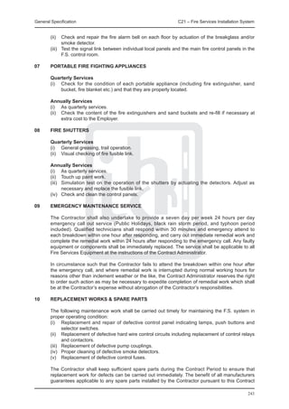 General Specification	                                               C21 – Fire Services Installation System


	       (ii)	 Check and repair the fire alarm bell on each floor by actuation of the breakglass and/or
               smoke detector.
	       (iii)	 Test the signal link between individual local panels and the main fire control panels in the
               F.S. control room.

07	     PORTABLE FIRE FIGHTING APPLIANCES

	Quarterly Services
	 (i)	 Check for the condition of each portable appliance (including fire extinguisher, sand
       bucket, fire blanket etc.) and that they are properly located.

	       Annually Services
	       (i)	 As quarterly services.
	       (ii)	 Check the content of the fire extinguishers and sand buckets and re-fill if necessary at
              extra cost to the Employer.

08	     FIRE SHUTTERS

	Quarterly Services
	 (i)	 General greasing, trail operation.
	 (ii)	 Visual checking of fire fusible link.

	       Annually Services
	       (i)	 As quarterly services.
	       (ii)	 Touch up paint work.
	       (iii)	 Simulation test on the operation of the shutters by actuating the detectors. Adjust as
               necessary and replace the fusible link.
	       (iv)	 Check and clean the control panels.

09	     EMERGENCY MAINTENANCE SERVICE

	       The Contractor shall also undertake to provide a seven day per week 24 hours per day
        emergency call out service (Public Holidays, black rain storm period, and typhoon period
        included). Qualified technicians shall respond within 30 minutes and emergency attend to
        each breakdown within one hour after responding, and carry out immediate remedial work and
        complete the remedial work within 24 hours after responding to the emergency call. Any faulty
        equipment or components shall be immediately replaced. The service shall be applicable to all
        Fire Services Equipment at the instructions of the Contract Administrator.

	       In circumstance such that the Contractor fails to attend the breakdown within one hour after
        the emergency call, and where remedial work is interrupted during normal working hours for
        reasons other than inclement weather or the like, the Contract Administrator reserves the right
        to order such action as may be necessary to expedite completion of remedial work which shall
        be at the Contractor’s expense without abrogation of the Contractor’s responsibilities.

10	     REPLACEMENT WORKS & SPARE PARTS

	       The following maintenance work shall be carried out timely for maintaining the F.S. system in
        proper operating condition:
	       (i)	 Replacement and repair of defective control panel indicating lamps, push buttons and
               selector switches.
	       (ii)	 Replacement of defective hard wire control circuits including replacement of control relays
               and contactors.
	       (iii)	 Replacement of defective pump couplings.
	       (iv)	 Proper cleaning of defective smoke detectors.
	       (v)	 Replacement of defective control fuses.

	       The Contractor shall keep sufficient spare parts during the Contract Period to ensure that
        replacement work for defects can be carried out immediately. The benefit of all manufacturers
        guarantees applicable to any spare parts installed by the Contractor pursuant to this Contract

                                                                                                        243
 
