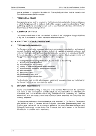 General Specification	                                               C21 – Fire Services Installation System


        shall be assigned to the Contract Administrator. The original guarantees shall be passed to the
        Contract Administrator for his retention.

11	     PROFESSIONAL ADVICE

	       A competent engineer shall be provided by the Contractor to investigate the fundamental cause
        of a fault. Temporary quick fix methods shall not be accepted as permanent solutions. Proper
        fault finding report and remedial proposals shall be submitted to the Contract Administrator for
        determination of the best fixing method.

12	     SUSPENSION OF SYSTEM

	       The Contractor shall write to the FSD Director on behalf of the Employer to notify suspension
        of any part of or the whole of the FS Installation whenever required.

C21.4	 INSPECTION, TESTING & COMMISSIONING

01	     Testing and Commissioning

	       The Contractor shall make necessary adjustments, commission the installation, and carry out
        complete functional tests and performance tests on all repaired or replaced equipment and
        systems, including the setting of controls and checking the operation of all protective and safety
        devices, in accordance with the manufacturers’ recommendation, statutory requirements, and
        the approved procedures before the installation will be accepted.

	       The testing and commissioning shall include, but not limited to, the following: -
	       (i)	 Factory tests and off-site tests;
	       (ii)	 Visual inspection and checking;
	       (iii)	 Setting to work including safety and quality tests;
	       (iv)	 Commissioning, regulating, tuning and adjustment;
	       (v)	 Functional tests;
	       (vi)	 Performance tests;
	       (vii)	 Final mock-up tests; and
	       (viii)	Statutory tests and inspections.

	       The Contractor shall provide all necessary equipment, apparatus, tools and materials for
        carrying out the testing and commissioning works.

02	     Statutory Requirements

	       As and when notified in writing or instructed by the Contract Administrator, the Contractor
        shall attend all tests and inspection carried out by F.S.D. Inspection office and other Statutory
        Authorities, and shall forthwith execute any rectification work ordered by the Contract
        Administrator as a result of such tests and inspections which determine non-compliance with
        Statutory Regulation.

	       The Contractor shall ensure that the drawings to be submitted to Fire Services Department
        shall conform in layout to the latest architectural plans kept at Fire Services Department. The
        Drawings shall comply with the requirements set forth in the current Fire Services Department
        Codes of Practice and circular letter. The Drawings shall be forwarded to the Contract
        Administrator for checking before submission.




244
 