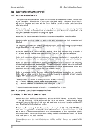 General Specification	                                                   C22 – Electrical Installation System


C22	    ELECTRICAL INSTALLATION SYSTEM

C22.1	 GENERAL REQUIREMENTS

	 The contractor shall identify all necessary diversions of the existing building services and
  notify the Contract Administrator in writing with proposals, method statements and drawings.
  All services diversion associated with the Works shall be carried out by the contractor unless
  otherwise stated.
		
	 The contractor shall carry out a site survey and performance assessment of existing electrical
  devices in Meter Room and LV Switch Room before work start. Moreover, the contractor shall
  notify the Contract Administrator in writing with report.

	       All cabling that not complied with the latest ordinance and regulations shall be replaced.

	       Newly installed trunking, cable tray and conduit with adaptable box shall be painted and
        labelled.

	       All temporary power fixtures and equipment and cables, costs used during the construction
        stage shall be born by the contractor.

	       Materials for electrical conduit systems and for cable duct systems shall be stored in
        accordance with the manufacturers’ recommendations in a dry and weatherproof store.

	       Holes and recesses shall be left in structures for electrical installations. If instructed by the
        Contract Administrator, holes and recesses shall be cut in structures for electrical installations.

	       Holes and recesses in internal floors, stairways and platforms shall be protected with temporary
        covers or by other methods agreed by the Contract Administrator until the electrical installation
        starts. Holes and recesses in roofs, external walls and external floors shall be sealed with
        watertight temporary covers until the electrical installation starts.

	       Holes in structures shall be filled and made good after electrical installations are complete.
        Holes left in structural elements designated as fire barriers shall be sealed to at least the same
        degree of fire resistance as the structural element.

	       The tolerance in floor levels for switchgear rooms shall be as follows:
	       (i) 	 ± 2 mm in 1000 mm for high voltage switchgear rooms,
	       (ii) 	 ± 4 mm in 1000 mm for medium voltage switchgear rooms.

	       The tolerance lamp standards shall be within 0.1 degrees of the vertical.

C22.2	 MATERIALS AND EQUIPMENT SPECIFICATION

C22.2.1	ELECTRICAL CONDUITS AND FITTINGS

	       Electrical conduits and fittings shall comply with BS 4568:1970 Parts 1 and BS EN 50086-
        1:1994 and shall have Class 4 heavy protection inside and outside. Conduits shall be heavy
        gauge with screw-end construction in steel and shall have an external diameter of at least 20
        mm. Conduits shall be longitudinally welded.

	       Metal boxes for enclosing electrical accessories shall comply with BS 4662:2006+A1:2009 and
        shall have heavy protection inside and outside. The boxes shall be of preferred sizes and shall
        be 35 mm or 47 mm deep as appropriate. Circular ceiling boxes of deep pattern shall comply
        with BS 4568:Part 2 and shall have Class 4 heavy protection inside and outside. The boxes
        shall be at least 60 mm deep internally.

	       Circular boxes, dome covers and hook covers shall be cast iron. Bushes and plugs shall be
        brass.


246
 