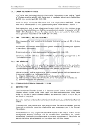 General Specification	                                                  C22 – Electrical Installation System


C22.2.2	CABLE DUCTS AND FITTINGS

	       uPVC cable ducts for installation above ground or for casting into concrete shall be Class 0
        uPVC pipes complying with BS 3506. Cable ducts for installation below ground shall be Class
        B uPVC pipes complying with BS 3506:1969.

	       Joints and fittings for use with uPVC cable ducts shall comply with BS 4346:Part 1 and BS
        4346:Part 2. Solvent cement for uPVC pipes and fittings shall comply with BS 4346:Part 3.

	       Steel cable ducts shall be steel tubes complying with BS EN 10255:2004, medium series,
        screwed and socketted tubes and shall have screwed sockets suitable for screwing to BS EN
        10226-1:2004, Table 2 pipe threads. The tubes, sockets, clamps and saddles for ducts shall be
        hot dip galvanized in accordance with BS EN ISO 1461:2009.

C22.2.3	PAINT FOR CONDUIT AND DUCT SYSTEMS

	       Bituminous paint for steel conduits and steel cable ducts shall comply with BS 3416, type
        1:1991.

	       Anti-rust paint for concealed electrical conduit systems shall be of a proprietary type approved
        by the Contract Administrator.

	       Zinc chromate primer for cable duct systems shall comply with BS 4652:1995.

	       Galvanizing paint for cable duct systems shall be of a proprietary type approved by the
        Contract Administrator.

C22.2.4	FIRE BARRIERS

	       Internal fire barriers shall be a type offering adequate fire resistance for the application.
        The material shall be approved by the Contract Administrator in compliance with Buildings
        Department’s requirements and shall be resistant to fire, smoke, gas and water.

	       Internal fire barriers shall be constructed in service channels, service shafts and service ducts
        for electrical installations at the following locations:
	       (i) 	 At points of intersection with structural elements designated as fire barriers,
	       (ii) 	 At 5 m centres in vertical and inclined shafts, and at intersections with floor slabs, and
	       (iii) 	 At termination points and open ends.

C22.2.5	CONCEALED ELECTRICAL CONDUIT SYSTEMS

01	     CONSTRUCTION

	       Concealed electrical conduit system is an electrical conduit system, including all bends,
        couplers, bushes, saddles, boxes, covers, plugs, draw wires and other conduit fittings, which
        is cast into concrete or fixed in chases in brickwork with a minimum cover of 20 mm or which is
        laid directly in the ground.

	       Concealed electrical conduit systems shall be electrically continuous and shall be effectively
        earthed.

	       Principal conduit runs shall be either vertical or horizontal. Tee pieces and elbows, including
        those with provision for inspection, shall not be used unless approved by the Contract
        Administrator.

	       Joints shall be made using coupler units into which the ends of the conduits shall be inserted
        and tightened. Running couplings shall not be used unless permitted by the Contract
        Administrator. If permitted, the couplings shall be made by screwing each of the conduits half
        way into the coupler with a hexagonal lock nut against each end of the coupler.


                                                                                                        247
 