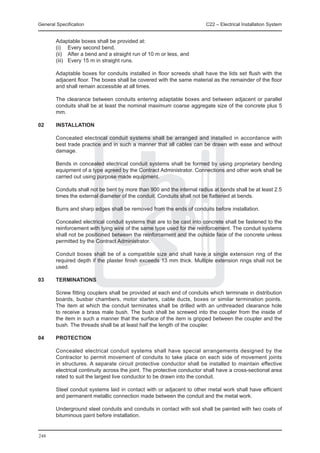 General Specification	                                                   C22 – Electrical Installation System


	       Adaptable boxes shall be provided at:
	       (i) 	 Every second bend,
	       (ii) 	 After a bend and a straight run of 10 m or less, and
	       (iii) 	 Every 15 m in straight runs.

	       Adaptable boxes for conduits installed in floor screeds shall have the lids set flush with the
        adjacent floor. The boxes shall be covered with the same material as the remainder of the floor
        and shall remain accessible at all times.

	       The clearance between conduits entering adaptable boxes and between adjacent or parallel
        conduits shall be at least the nominal maximum coarse aggregate size of the concrete plus 5
        mm.

02	     INSTALLATION

	       Concealed electrical conduit systems shall be arranged and installed in accordance with
        best trade practice and in such a manner that all cables can be drawn with ease and without
        damage.

	       Bends in concealed electrical conduit systems shall be formed by using proprietary bending
        equipment of a type agreed by the Contract Administrator. Connections and other work shall be
        carried out using purpose made equipment.

	       Conduits shall not be bent by more than 900 and the internal radius at bends shall be at least 2.5
        times the external diameter of the conduit. Conduits shall not be flattened at bends.

	       Burrs and sharp edges shall be removed from the ends of conduits before installation.

	       Concealed electrical conduit systems that are to be cast into concrete shall be fastened to the
        reinforcement with tying wire of the same type used for the reinforcement. The conduit systems
        shall not be positioned between the reinforcement and the outside face of the concrete unless
        permitted by the Contract Administrator.

	       Conduit boxes shall be of a compatible size and shall have a single extension ring of the
        required depth if the plaster finish exceeds 13 mm thick. Multiple extension rings shall not be
        used.

03	     TERMINATIONS

	       Screw fitting couplers shall be provided at each end of conduits which terminate in distribution
        boards, busbar chambers, motor starters, cable ducts, boxes or similar termination points.
        The item at which the conduit terminates shall be drilled with an unthreaded clearance hole
        to receive a brass male bush. The bush shall be screwed into the coupler from the inside of
        the item in such a manner that the surface of the item is gripped between the coupler and the
        bush. The threads shall be at least half the length of the coupler.

04	     PROTECTION

	       Concealed electrical conduit systems shall have special arrangements designed by the
        Contractor to permit movement of conduits to take place on each side of movement joints
        in structures. A separate circuit protective conductor shall be installed to maintain effective
        electrical continuity across the joint. The protective conductor shall have a cross-sectional area
        rated to suit the largest live conductor to be drawn into the conduit.

	       Steel conduit systems laid in contact with or adjacent to other metal work shall have efficient
        and permanent metallic connection made between the conduit and the metal work.

	       Underground steel conduits and conduits in contact with soil shall be painted with two coats of
        bituminous paint before installation.


248
 