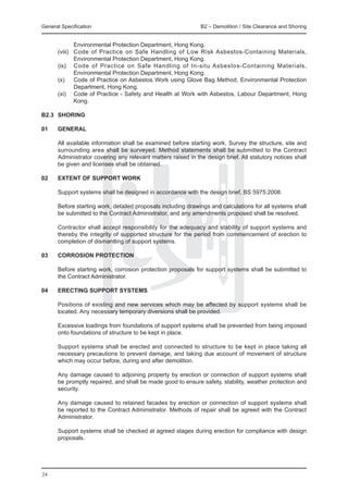 General Specification 	                                        B2 – Demolition / Site Clearance and Shoring


               Environmental Protection Department, Hong Kong.
	      (viii)	 Code of Practice on Safe Handling of Low Risk Asbestos-Containing Materials,
               Environmental Protection Department, Hong Kong.
	      (ix)	 Code of Practice on Safe Handling of In-situ Asbestos-Containing Materials,
               Environmental Protection Department, Hong Kong.
	      (x)	 Code of Practice on Asbestos Work using Glove Bag Method, Environmental Protection
               Department, Hong Kong.
	      (xi)	 Code of Practice - Safety and Health at Work with Asbestos, Labour Department, Hong
               Kong.

B2.3	 SHORING

01 	   GENERAL

	      All available information shall be examined before starting work. Survey the structure, site and
       surrounding area shall be surveyed. Method statements shall be submitted to the Contract
       Administrator covering any relevant matters raised in the design brief. All statutory notices shall
       be given and licenses shall be obtained.

02 	   EXTENT OF SUPPORT WORK

	 Support systems shall be designed in accordance with the design brief, BS 5975:2008.
		
	 Before starting work, detailed proposals including drawings and calculations for all systems shall
  be submitted to the Contract Administrator, and any amendments proposed shall be resolved.
		
	 Contractor shall accept responsibility for the adequacy and stability of support systems and
  thereby the integrity of supported structure for the period from commencement of erection to
  completion of dismantling of support systems.

03 	 CORROSION PROTECTION

	      Before starting work, corrosion protection proposals for support systems shall be submitted to
       the Contract Administrator.

04 	   ERECTING SUPPORT SYSTEMS

	 Positions of existing and new services which may be affected by support systems shall be
  located. Any necessary temporary diversions shall be provided.
		
	 Excessive loadings from foundations of support systems shall be prevented from being imposed
  onto foundations of structure to be kept in place.
		
	 Support systems shall be erected and connected to structure to be kept in place taking all
  necessary precautions to prevent damage, and taking due account of movement of structure
  which may occur before, during and after demolition.
		
	 Any damage caused to adjoining property by erection or connection of support systems shall
  be promptly repaired, and shall be made good to ensure safety, stability, weather protection and
  security.
		
	 Any damage caused to retained facades by erection or connection of support systems shall
  be reported to the Contract Administrator. Methods of repair shall be agreed with the Contract
  Administrator.
		
	 Support systems shall be checked at agreed stages during erection for compliance with design
  proposals.




24
 