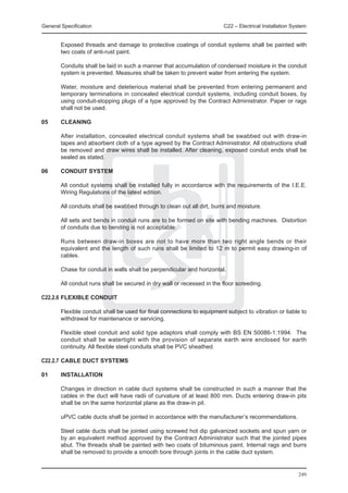 General Specification	                                                   C22 – Electrical Installation System


	       Exposed threads and damage to protective coatings of conduit systems shall be painted with
        two coats of anti-rust paint.

	       Conduits shall be laid in such a manner that accumulation of condensed moisture in the conduit
        system is prevented. Measures shall be taken to prevent water from entering the system.

	       Water, moisture and deleterious material shall be prevented from entering permanent and
        temporary terminations in concealed electrical conduit systems, including conduit boxes, by
        using conduit-stopping plugs of a type approved by the Contract Administrator. Paper or rags
        shall not be used.

05	     CLEANING

	       After installation, concealed electrical conduit systems shall be swabbed out with draw-in
        tapes and absorbent cloth of a type agreed by the Contract Administrator. All obstructions shall
        be removed and draw wires shall be installed. After cleaning, exposed conduit ends shall be
        sealed as stated.

06	     CONDUIT SYSTEM

	       All conduit systems shall be installed fully in accordance with the requirements of the I.E.E.
        Wiring Regulations of the latest edition.

	       All conduits shall be swabbed through to clean out all dirt, burrs and moisture.

	       All sets and bends in conduit runs are to be formed on site with bending machines. Distortion
        of conduits due to bending is not acceptable.

	       Runs between draw-in boxes are not to have more than two right angle bends or their
        equivalent and the length of such runs shall be limited to 12 m to permit easy drawing-in of
        cables.

	       Chase for conduit in walls shall be perpendicular and horizontal.

	       All conduit runs shall be secured in dry wall or recessed in the floor screeding.

C22.2.6	FLEXIBLE CONDUIT

	       Flexible conduit shall be used for final connections to equipment subject to vibration or liable to
        withdrawal for maintenance or servicing.

	       Flexible steel conduit and solid type adaptors shall comply with BS EN 50086-1:1994. The
        conduit shall be watertight with the provision of separate earth wire enclosed for earth
        continuity. All flexible steel conduits shall be PVC sheathed.

C22.2.7	CABLE DUCT SYSTEMS

01	     INSTALLATION

	       Changes in direction in cable duct systems shall be constructed in such a manner that the
        cables in the duct will have radii of curvature of at least 800 mm. Ducts entering draw-in pits
        shall be on the same horizontal plane as the draw-in pit.

	       uPVC cable ducts shall be jointed in accordance with the manufacturer’s recommendations.

	       Steel cable ducts shall be jointed using screwed hot dip galvanized sockets and spun yarn or
        by an equivalent method approved by the Contract Administrator such that the jointed pipes
        abut. The threads shall be painted with two coats of bituminous paint. Internal rags and burrs
        shall be removed to provide a smooth bore through joints in the cable duct system.


                                                                                                         249
 