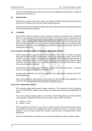 General Specification	                                                    C22 – Electrical Installation System


	       Surface mounted cable ducts shall be secured by hot dip galvanized steel clamps or saddles at
        spacings not exceeding 3 m.

02	     PROTECTION

	       After jointing, exposed bare metal in cable duct systems shall be cleaned and painted with two
        coats of zinc chromate primer and two coats of galvanizing paint.

	       Surface-mounted hot dip galvanized steel cable ducts shall be cleaned and painted after fittings
        and jointing have been completed.

03	     CLEANING

	       After jointing, cable duct systems shall be cleaned internally by scrubbing with a cylindrical
        brush of a type agreed by the Contract Administrator. The ends of ducts, including ends of
        ducts in draw-in pits and spare ducts, shall be fitted with tapered hardwood plugs to prevent
        water, moisture and deleterious material from entering the system and a 6 mm diameter nylon
        draw line shall be installed. The plugs shall be centrally drilled for the draw line and the draw
        line shall be secured by a knot tied on the outer face of the plug to leave at least 1500 mm of
        surplus line at each plug.

C22.2.8	CEILING / EXPOSED CABLE TRUNKINGS / WIRE MESH BASKET

	       Cable trunking shall be manufactured in minimum lengths of 2 m from 1 mm thick zinc spayed
        sheet steel finished with rust resisting primer and sprayed overall grey enamel. Covers are to
        be held in place by screws. Trunking shall be terminated with end flanges bolted directly to
        switch or distribution boards. Connection pieces shall be used and bolted with cadmium plated
        mushroom head steel screws, nuts and shake-proof washers. Each joint shall have a copper
        link to ensure electricity continuity.

	       Conduit entries to trunking shall be made with couplings and brass male bushes. Knockouts
        will not be required and trunking may be drilled on site.

	       Trunking shall not contain more cable than allowed as the space factors described in the I.E.E.
        Wiring Regulations.

	       Wire mesh basket and cable ladders shall comply with all electrical wiring regulations. The
        contractor shall only use these items inside the IT equipment room.

C22.2.9	P.V.C. INSULATED CABLES

	       PVC insulated cables shall consist of copper conductors, PVC insulated to C.M.A. Standards
        and to B.S. 6004:2000. Cables for three phase and single phase circuit shall be 600/1000 volt
        grade.

	       The current carrying capacity shall be in accordance with the Regulations and shall be limited
        to the specified voltage drop. Minimum size of copper cables shall be as follows:-

	       (i)	 Lighting - 1.5 mm
	       (ii)	 Power - 2.5 mm

	       All wiring shall be carried out on the loop-in system and the wires shall be drawn into the
        conduit after the whole of this installation has been completed. No joints or connectors will be
        allowed in any such cable, except that connectors may be used in accessible position within
        light fittings.

	       Colour for identification of conductors in fixed electrical installations shall be as shown below:-




250
 