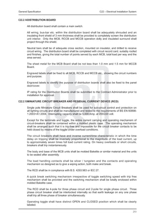 General Specification	                                                   C22 – Electrical Installation System


C22.2.14	 ISTRIBUTION BOARD
        D

	       All distribution board shall contain a main switch.

	       All wiring, bus-bar etc. within the distribution board shall be adequately shrouded and an
        insulating front shield of 3 mm thickness shall be provided to completely screen the distribution
        unit interior. Only the MCB, RCCB and MCCB operation dolly and insulated surround shall
        project through the shield.

	       Neutral bars shall be of adequate cross section, mounted on insulator, and drilled to receive
        circuit wiring. The distribution board shall be completed with circuit record card, suitably roofed
        and finishes, giving the total number of points served by each MCB, total load per way and the
        area served.

	       The sheet metal for the MCB Board shall be not less than 1.0 mm and 1.5 mm for MCCB
        Board.

	       Engraved labels shall be fixed to all MCB, RCCB and MCCB etc., showing the circuit numbers
        and purpose.

	       Engraved labels to identify the purpose of distribution boards shall also be fixed to the panel
        door/cover.

	       IP rating for the Distribution Boards shall be submitted to the Contract Administrator prior to
        installation for approval.

C22.2.15	MINIATURE CIRCUIT BREAKER AND RESIDUAL CURRENT DEVICE (RCD)

	       Single pole Miniature Circuit Breakers shall be used for sub-circuit control and protection on
        all lighting circuits and shall be manufactured and tested to the requirements of BS EN 60898-
        1:2003+A1:2004. Interrupting capacity shall be 5,000 Amp. at 200/220 volt.

	       Except for the terminals and toggle, the entire current carrying and operating mechanism of
        circuit-breakers shall be contained within a molded plastic case. The operating mechanism
        shall be arranged such that it is trip-free and impossible for the circuit breaker contacts to be
        held closed by means of the toggle under overload conditions.

	       The circuit breakers shall have and inverse current/time characteristic in which the time
        delay on tripping shall be inversely proportional to the magnitude of the load current, up
        to approximately seven times full load current rating. On heavy overloads or short circuits,
        breakers shall trip instantaneously.

	       The body and base of the MCB units shall be molded Bakelite or similar material and the units
        to be sealed after assembly.

	       The load handling contacts shall be silver / tungsten and the contacts and operating
        mechanism so designed as to give a wiping action, both make and break.

	       The RCD shall be in compliance with B.S. 4293:983 or IEC 27.

	       A quick break switching mechanism irrespective of toggle switching speed with trip free
        mechanism shall be provided and the switching mechanism shall be totally enclosed within
        molded Bakelite case.

	       The RCD shall be 4-pole for three phase circuit and 2-pole for single phase circuit. Three
        phase circuit breaker shall be interlocked internally so that earth leakage on any one phase
        shall trip all three phase of breaker simultaneously.

	       Operating toggle shall have distinct OPEN and CLOSED position which shall be clearly
        labeled.

                                                                                                         253
 