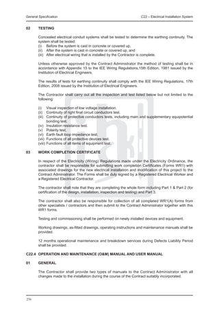 General Specification	                                                 C22 – Electrical Installation System


02	     TESTING

	       Concealed electrical conduit systems shall be tested to determine the earthing continuity. The
        system shall be tested:
	       (i) 	 Before the system is cast in concrete or covered up,
	       (ii) 	 After the system is cast in concrete or covered up, and
	       (iii) 	 After electrical wiring that is installed by the Contractor is complete.

	       Unless otherwise approved by the Contract Administrator the method of testing shall be in
        accordance with Appendix 15 to the IEE Wiring Regulations,15th Edition, 1981 issued by the
        Institution of Electrical Engineers.

	       The results of tests for earthing continuity shall comply with the IEE Wiring Regulations, 17th
        Edition, 2008 issued by the Institution of Electrical Engineers.

	       The Contractor shall carry out all the inspection and test listed below but not limited to the
        following:

	       (i)	 Visual inspection of low voltage installation.
	       (ii)	 Continuity of right final circuit conductors test.
	       (iii)	 Continuity of protective conductors tests, including main and supplementary equipotential
               bonding test.
	       (iv)	 Insulation resistance test.
	       (v)	 Polarity test.
	       (vi)	 Earth fault loop impedance test.
	       (vii)	 Functions of all protective devices test.
	       (viii)	Functions of all items of equipment test.

03	     WORK COMPLETION CERTIFICATE

	       In respect of the Electricity (Wiring) Regulations made under the Electricity Ordinance, the
        contractor shall be responsible for submitting work completion Certificates (Forms WR1) with
        associated drawings for the new electrical installation and modification of this project to the
        Contract Administrator. The Forms shall be duly signed by a Registered Electrical Worker and
        a Registered Electrical Contractor.

	       The contractor shall note that they are completing the whole form including Part 1 & Part 2 (for
        certification of the design, installation, inspection and testing) and Part 3.

	       The contractor shall also be responsible for collection of all completed WR1(A) forms from
        other specialists / contractors and then submit to the Contract Administrator together with this
        WR1 forms.

	       Testing and commissioning shall be performed on newly installed devices and equipment.

	       Working drawings, as-fitted drawings, operating instructions and maintenance manuals shall be
        provided.

	       12 months operational maintenance and breakdown services during Defects Liability Period
        shall be provided.

C22.4	 OPERATION AND MAINTENANCE (O&M) MANUAL AND USER MANUAL

01 	    GENERAL

	       The Contractor shall provide two types of manuals to the Contract Administrator with all
        changes made to the installation during the course of the Contract suitably incorporated.




256
 