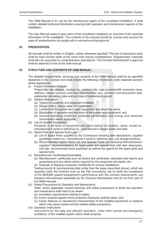 General Specification	                                                  C22 – Electrical Installation System


	       The O&M Manual is for use by the maintenance agent of the completed installation. It shall
        contain detailed technical information covering both operation and maintenance aspects of the
        installation.

	       The User Manual seeks to give users of the completed installation an overview of the essential
        information of the installation. The contents of the manual should be concise and succinct for
        ease of comprehension by people with a non-technical background.

02 	    PRESENTATION

	       All manuals shall be written in English, unless otherwise specified. The text of descriptive parts
        shall be kept concise while at the same time ensure completeness. Diagrammatic materials
        shall also be supported by comprehensive descriptions. The Contract Administrator’s approval
        shall be obtained on this at the draft manual.

03	     STRUCTURE AND CONTENTS OF O&M MANUAL

	 The detailed requirements, structure and contents of the O&M Manual shall be as specified
  elsewhere in the Contract and shall include the following information under separate sections
  where appropriate:
	 (i) 	 Project Information include:
		        Project title, site address, contract no., contract title, main contractor/lift contractor name,
          address, contact persons and their telephone/fax nos., contract commencement date,
          substantial completion date and end date of maintenance period.
	 (ii) 	 System Description
		        (a)	 Type(s) of system(s) and equipment installed;
		        (b)	 Design criteria, design data and parameters;
		        (c)	 Locations of the system and major equipment, and what they serve;
		        (d)	 Description of operation and functions of the system and equipment; and
		        (e)	 General operating conditions, expected performance and energy and resources
               consumption where applicable.
	 (iii) 	 List of Installed Equipment
		        Schedule of all items of equipment and plant stating the location, name, model no.,
          manufacturer’s serial or reference no., manufacturer’s design duties and data.
	 (iv) 	 Spare Parts and Special Tools Lists
		        (a)	 List of Spare Parts supplied by the Contractors including item descriptions, supplied
               quantities, model nos., manufacturer’s serial or reference nos. and storage locations.
		        (b)	 Recommended Spare Parts List and Special Tools List including Manufacturers’/
               suppliers’ recommendations for spare parts and special tools with item description,
               unit rate, recommended stock quantities as well as the agents for the spare parts and
               special tools.
	 (v) 	 Manufacturers’ Certificates/Guarantees
		        (a)	 Manufacturers’ certificates such as factory test certificates, laboratory test reports and
               guarantees and any others where required for the equipment and plants, etc.
		        (b)	 Originals of Statutory Inspection Certificate for various installations.
		        Testing records & commissioning data (other than the types prescribed above), which are
          required under the Contract such as the T&C procedures, etc to verify the compliance
          of the BS/E&M system’s/equipment’s performance with the contract requirements, are
          checked and endorsed separately by the Contract Administrator and do not form part of
          the O&M manuals.
	 (vi) 	 Safety Precautions for Operation and Maintenance
		        State, where applicable, hazard warnings and safety precautions of which the operation
          and maintenance staff need to be aware:
		        (a)	 mandatory requirements relating to safety;
		        (b)	 known hazards against which protection measures shall be taken; and
		        (c)	 known features or operational characteristics of the installed equipment or systems
               which may cause hazard and the related safety precautions.
	 (vii) 	Operation Instructions
		        Instructions for the safe and efficient operation, under both normal and emergency
          conditions, of the installed system which shall comprise:

                                                                                                        257
 