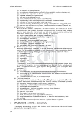 General Specification	                                                C22 – Electrical Installation System


		        (a)	 an outline of the operating mode;
		        (b)	 control logic and data (sequence, effect, limits of capability, modes and set points);
		        (c)	 procedures and sequences for start-up and shut-down;
		        (d)	 interlocks between equipment/system;
		        (e)	 calling on of stand-by equipment;
		        (f)	 precautions necessary to overcome known hazards;
		        (g)	 means by which any potentially hazardous equipment can be made safe;
		        (h)	 estimation of energy consumption and energy costs;
		        (i)	 forms for recording plant running hours, energy consumption and energy costs; and
		        (j)	 operating data such as running current, operating pressure, operating flow rates, etc.
	 (viii) 	Maintenance instructions
		        Manufacturers’ and the Contractor’s recommendations and instructions for the
          maintenance of the installed equipment. Clear distinction should be made between
          planned tasks (preventive maintenance) and fault-repair tasks (corrective maintenance).
          Instructions shall be given on each of the following, as appropriate:
		        (a)	 nature of deterioration, and the defects to be looked for;
		        (b)	 isolation and return to service of plant and equipment;
		        (c)	 dismantling and reassembly;
		        (d)	 replacement of components and assemblies;
		        (e)	 dealing with hazards which may arise during maintenance;
		        (f)	 adjustments, calibration and testing; and
		        (g)	 special tools, test equipment and ancillary services.
	 (ix)	 Maintenance schedules
		        Proposed maintenance schedules for all the preventive maintenance tasks identified
          above. The schedules shall be based on both manufacturers’ recommendations and other
          authoritative sources (e.g. statutory or mandatory requirements) and should include:
		        (a)	 routine servicing;
		        (b)	 inspections;
		        (c)	 tests and examinations;
		        (d)	 adjustments;
		        (e)	 calibration; and
		        (f)	 overhaul.
		        The frequency of each task may be expressed as specific time intervals, running hours
          or number of completed operations as appropriate. Collectively, the schedules will
          form a complete maintenance cycle, repeated throughout the whole working life of the
          installation.
	 (x) 	 Drawing Lists
		        (a)	 A complete list of as-built drawings identified with drawing number/reference;
		        (b)	 A complete list of manufacturers’ shop drawings with drawing number/reference,
               where applicable; and
		        (c)	 A brief description of CD-ROM for these drawings.
	 (xi) 	 Technical Literatures
		        A complete set of manufacturers’ literatures for all the plant and equipment installed in the
          system. The contents of these literatures shall cover the following areas where applicable:
		        (a)	 description of equipment with model numbers highlighted;
		        (b)	 performance - behavioural characteristics of the equipment;
		        (c)	 applications - suitability for use;
		        (d)	 factory/laboratory test reports, detailed drawings, circuit diagrams;
		        (e)	 methods of operation and control;
		        (f)	 operation instructions;
		        (g)	 cleaning and maintenance requirements;
		        (h)	 plants, materials and space required for maintenance;
		        (i)	 protective measures and safety precautions for operation and maintenance; and
		        (j)	 part lists.
	 (xii)	 Contact addresses and telephone numbers of suppliers of major equipment.

04	     STRUCTURE AND CONTENTS OF USER MANUAL

	       The detailed requirements, structure and contents of the User Manual shall include, where
        applicable, the following information:

258
 