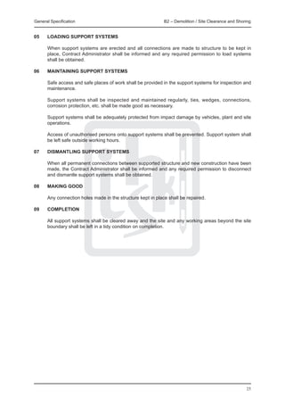 General Specification 	                                       B2 – Demolition / Site Clearance and Shoring


05 	   LOADING SUPPORT SYSTEMS

	      When support systems are erected and all connections are made to structure to be kept in
       place, Contract Administrator shall be informed and any required permission to load systems
       shall be obtained.

06 	   MAINTAINING SUPPORT SYSTEMS

	      Safe access and safe places of work shall be provided in the support systems for inspection and
       maintenance.

	      Support systems shall be inspected and maintained regularly, ties, wedges, connections,
       corrosion protection, etc. shall be made good as necessary.

	      Support systems shall be adequately protected from impact damage by vehicles, plant and site
       operations.

	      Access of unauthorised persons onto support systems shall be prevented. Support system shall
       be left safe outside working hours.

07 	   DISMANTLING SUPPORT SYSTEMS

	      When all permanent connections between supported structure and new construction have been
       made, the Contract Administrator shall be informed and any required permission to disconnect
       and dismantle support systems shall be obtained.

08 	   MAKING GOOD

	      Any connection holes made in the structure kept in place shall be repaired.

09	    COMPLETION
	
	      All support systems shall be cleared away and the site and any working areas beyond the site
       boundary shall be left in a tidy condition on completion.




                                                                                                       25
 