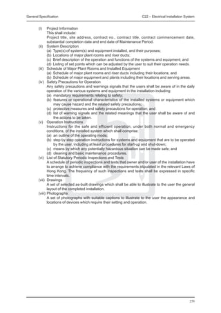 General Specification	                                                C22 – Electrical Installation System


	 (i) 	 Project Information
		        This shall include:
		        Project title, site address, contract no., contract title, contract commencement date,
          substantial completion date and end date of Maintenance Period.
	 (ii) 	 System Description
		        (a)	 Type(s) of system(s) and equipment installed, and their purposes;
		        (b)	 Locations of major plant rooms and riser ducts;
		        (c)	 Brief description of the operation and functions of the systems and equipment; and
		        (d)	 Listing of set points which can be adjusted by the user to suit their operation needs.
	 (iii) 	 Schedule of Major Plant Rooms and Installed Equipment
		        (a)	 Schedule of major plant rooms and riser ducts including their locations; and
		        (b)	 Schedule of major equipment and plants including their locations and serving areas.
	 (iv) 	 Safety Precautions for Operation
		        Any safety precautions and warnings signals that the users shall be aware of in the daily
          operation of the various systems and equipment in the installation including:
		        (a)	 mandatory requirements relating to safety;
		        (b)	 features or operational characteristics of the installed systems or equipment which
               may cause hazard and the related safety precautions;
		        (c)	 protective measures and safety precautions for operation; and
		        (d)	 list of warning signals and the related meanings that the user shall be aware of and
               the actions to be taken.
	 (v) 	 Operation Instructions
		        Instructions for the safe and efficient operation, under both normal and emergency
          conditions, of the installed system which shall comprise:
		        (a)	 an outline of the operating mode;
		        (b)	 step by step operation instructions for systems and equipment that are to be operated
               by the user, including at least procedures for start-up and shut-down;
		        (c)	 means by which any potentially hazardous situation can be made safe; and
		        (d)	 cleaning and basic maintenance procedures.
	 (vi) 	 List of Statutory Periodic Inspections and Tests
		        A schedule of periodic inspections and tests that owner and/or user of the installation have
          to arrange to achieve compliance with the requirements stipulated in the relevant Laws of
          Hong Kong. The frequency of such inspections and tests shall be expressed in specific
          time intervals.
	 (vii) 	Drawings
		        A set of selected as-built drawings which shall be able to illustrate to the user the general
          layout of the completed installation.
	 (viii) 	Photographs
		        A set of photographs with suitable captions to illustrate to the user the appearance and
          locations of devices which require their setting and operation.




                                                                                                      259
 