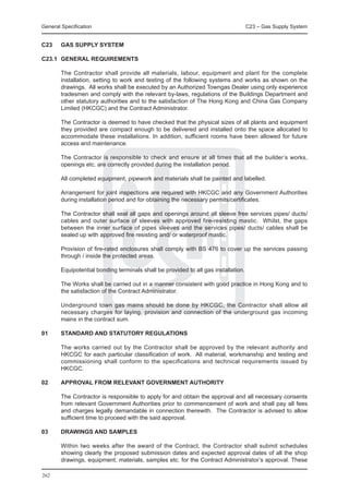 General Specification	                                                               C23 – Gas Supply System


C23	    GAS SUPPLY SYSTEM

C23.1	 GENERAL REQUIREMENTS

	       The Contractor shall provide all materials, labour, equipment and plant for the complete
        installation, setting to work and testing of the following systems and works as shown on the
        drawings. All works shall be executed by an Authorized Towngas Dealer using only experience
        tradesmen and comply with the relevant by-laws, regulations of the Buildings Department and
        other statutory authorities and to the satisfaction of The Hong Kong and China Gas Company
        Limited (HKCGC) and the Contract Administrator.

	       The Contractor is deemed to have checked that the physical sizes of all plants and equipment
        they provided are compact enough to be delivered and installed onto the space allocated to
        accommodate these installations. In addition, sufficient rooms have been allowed for future
        access and maintenance.

	       The Contractor is responsible to check and ensure at all times that all the builder’s works,
        openings etc. are correctly provided during the installation period.

	       All completed equipment, pipework and materials shall be painted and labelled.

	       Arrangement for joint inspections are required with HKCGC and any Government Authorities
        during installation period and for obtaining the necessary permits/certificates.

	       The Contractor shall seal all gaps and openings around all sleeve free services pipes/ ducts/
        cables and outer surface of sleeves with approved fire-resisting mastic. Whilst, the gaps
        between the inner surface of pipes sleeves and the services pipes/ ducts/ cables shall be
        sealed up with approved fire resisting and/ or waterproof mastic.

	       Provision of fire-rated enclosures shall comply with BS 476 to cover up the services passing
        through / inside the protected areas.

	       Equipotential bonding terminals shall be provided to all gas installation.

	       The Works shall be carried out in a manner consistent with good practice in Hong Kong and to
        the satisfaction of the Contract Administrator.

	       Underground town gas mains should be done by HKCGC, the Contractor shall allow all
        necessary charges for laying, provision and connection of the underground gas incoming
        mains in the contract sum.

01	     STANDARD AND STATUTORY REGULATIONS

	       The works carried out by the Contractor shall be approved by the relevant authority and
        HKCGC for each particular classification of work. All material, workmanship and testing and
        commissioning shall conform to the specifications and technical requirements issued by
        HKCGC.

02	     APPROVAL FROM RELEVANT GOVERNMENT AUTHORITY

	       The Contractor is responsible to apply for and obtain the approval and all necessary consents
        from relevant Government Authorities prior to commencement of work and shall pay all fees
        and charges legally demandable in connection therewith. The Contractor is advised to allow
        sufficient time to proceed with the said approval.

03	     DRAWINGS AND SAMPLES

	       Within two weeks after the award of the Contract, the Contractor shall submit schedules
        showing clearly the proposed submission dates and expected approval dates of all the shop
        drawings, equipment, materials, samples etc. for the Contract Administrator’s approval. These

262
 