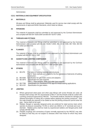 General Specification	                                                            C23 – Gas Supply System


        Administrator.

C23.2	 MATERIALS AND EQUIPMENT SPECIFICATION

01	     MATERIALS
	
	       All pipes and fittings shall be galvanized. Materials used for service riser shall comply with the
        requirements of approved British Standards, which listed as follows.

02	     PIPEWORK

	       The material of pipeworks shall be submitted to and approved by the Contract Administrator
        and complied with BS EN 10255:2004 and BS EN 10216-1:2002.

03	     THREADS AND FITTINGS

	       The material of threads and fittings shall be submitted to and approved by the Contract
        Administrator and complied with BS EN 10226-1:2004, BS 143 & 1256, BS 1552, BS EN
        1171:2002 and BS 5154.

04	     FLANGES

	       The material of flanges shall be submitted to and approved by the Contract Administrator and
        complied with BS EN 1092-2:1997.

05	     GASKETS AND JOINTING COMPOUNDS

	       The material of threads and fittings shall be submitted to and approved by the Contract
        Administrator and complied with BS EN 1514-1:1997 and BS 5292.

06	     OTHERS

	 (i)	 BS 476:	          Fire tests on building materials and structures.
			                      Part 8: Tests methods and criteria for the fire resistance of elements of building
                         construction.
	 (ii)	 BS 5292:	        Specification for gas meter unions and adaptors.
	 (iii)	 BS 3974:	        Specification for pipe supports.
				                      Part 1 – Pipe hangers, slider and roller type supports.	
	 (iv)	 BS 7786:	         Specification for unsintered PTFE tape for thread sealing applications.
	 (v)	 BS 4161:	          Specification for gas meters.

07	JOINTING

	       (i)	   Where galvanized steel pipes and other pipe fittings with screw threads are used, all
               threads shall comply with the requirements of BS 21 and the threads shall be coated with
               a jointing compound approved by HKCGC. The threads shall be checked for damage and
               cleaned thoroughly of cutting oils or grease before applying the jointing compound. Only
               the male threads are required to be coated so that the jointing compound cannot enter the
               pipe. Hemp shall not be used.
	       (ii)	 Welded, flanged or specially designed joints are preferred for steel service risers which
               operate at pressure exceeding 7.5 kPa or which are 200mm or 8” (nominal) and over in
               diameter. Welded joints shall be made by experienced welders and flanged joints shall
               comply with BS 4504.
	       (iii)	 Flexible couplings and connectors of types normally approved by the HKCGC may also
               be fitted so that they are not subject to stresses other than those for which they were
               designed.




264
 