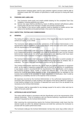 General Specification	                                                             C23 – Gas Supply System


		             Anti-corrosion wrapping tapes used for pipe protection against corrosion shall be able to
               withstand a wash with 10% solution of hydrochloric or oxalic acid prior to rinsing with fresh
               water.

10	     FINISHING AND LABELLING

	       (i)	   The Contractor shall supply and install suitable labeling for the completed Town Gas
               Installation including pipeworks and valves.
	       (ii)	 Service riser pipes shall be identified by means of affixing standard self-adhesive yellow
               marking tape with the word Towngas in English and Chinese superimposed.
	       (iii)	 A line diagram of the service supply pipework shall be displayed to enable service riser
               valves to be identified and located promptly in the event of an emergency.

C23.3	 INSPECTION, TESTING AND COMMISSIONING

01	     GENERAL

	       The testing of systems under the various sections of the Specification may be required to be
        carried out in parts, or as a whole.

	       The Contractor shall demonstrate to the satisfaction of the Contract Administrator or his
        representative that the installation or any portion thereof, which has been set to work, complies
        with the requirements of the specification.

	       The Contract Administrator shall have power to delegate his powers of inspection and test
        to an independent person or organization who shall be empowered to carry out the Contract
        Administrator functions on his behalf and whose name and standing shall have been
        communicated to the Contractor in writing by Contract Administrator.

	       The Contract Administrator shall have power to direct the Contractor to submit samples of
        material or specimen components to an independent testing organization for analysis, test, or
        evaluation. The costs of any such examination shall be met by the Contractor.

	       The Contract Administrator shall have the right to reject any material, apparatus or equipment
        which, as the result of inspections and/or tests may be found to be defective or unsatisfactory
        in any respect, or not in accordance with the requirements of this Specification, and to require
        the Contractor to repair, adjust, modify, or replace the defective item. In the case of works
        testing this shall be done before dispatch to site. If the defective item be adjudged by the
        Contract Administrator to be unsuitable for repair, adjustment or modification, then it shall be
        replaced by a completely new item at the expense of the Contractor.

	       All expenses incurred by the Contract Administrator or his authorized representative in
        connection with inspections or tests resulting in the rejection of the item(s) offered for inspection
        or test shall be charged to the Contractor or deducted from sums due to him as decided to be
        necessary by the Contract Administrator.

	       The Contractor shall be responsible for any damage caused to his work or other work due to
        failure of his work under test.

02	     APPROVALS AND ACCEPTANCE

	       The works shall be tested in accordance with this Specification and to the requirements of the
        relevant Authorities. Proof of compliance with any Service Authority’s requirements shall be
        provided if requested by the Contract Administrator.

	       After receiving the commissioning reports the Contract Administrator shall check that the
        claimed results are within the allowed tolerances and shall then authorize the Contractor to
        proceed with the system performance tests.

	       The Contractor shall give the Contract Administrator not less than seven days written notice of

266
 